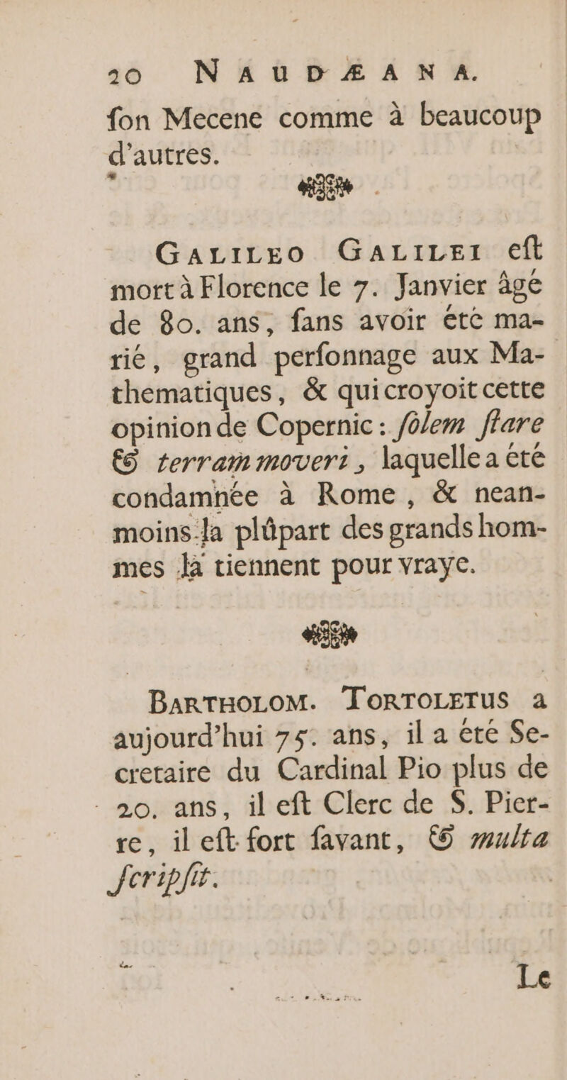 fon Mecene comme à beaucoup d’autres. at GaLiLeo GaALiLet eft mort à Florence le 7. Janvier âge de 8o. ans, fans avoir ete ma- rié, grand perfonnage aux Ma- thematiques, &amp; quicroyoit cette opinion de Copernic: /olem ffare €S terram moveri, laquelle a été condamnée à Rome, &amp; nean- moins-la plûpart des grands hom- mes là tiennent pour vrayc. HE BARTHOLOM. TORTOLETUS a aujourd’hui 75. ans, il a été Se- cretaire du Cardinal Pio plus de 20, ans, ileft Clerc de S. Pier- re, ileft fort favant, © wulfa Jcripfir. Le