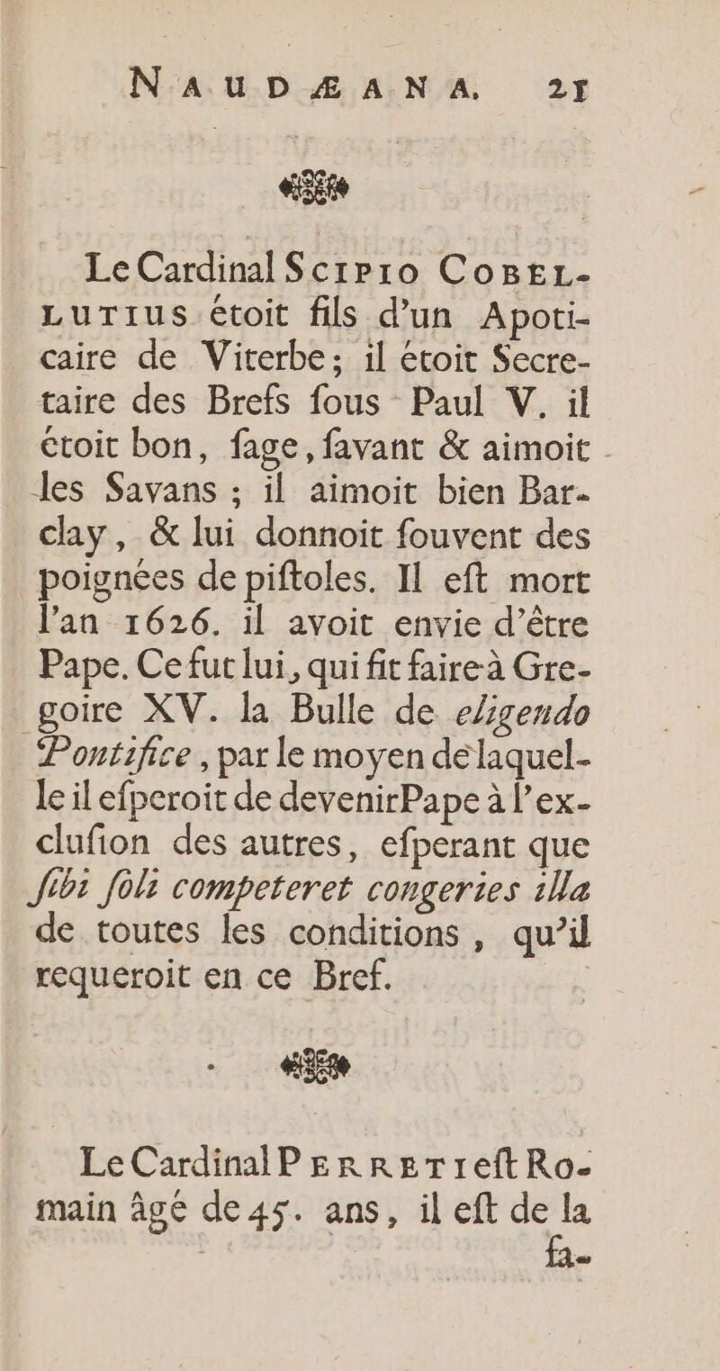 Site Le Cardinal Scipro CoBEL- LuTius étoit fils d’un Apoti- caire de Viterbe; il étoit Secre- taire des Brefs fous Paul V. il étoit bon, fage, favant &amp; aimoit . Les Savans ; il aimoit bien Bar. clay, &amp; lui donnoit fouvent des poignées de piftoles. IL eft mort l'an 1626. il avoit envie d’être Pape. Ce fur lui, qui fit faire à Gre- goire XV. la Bulle de eZgendo Pontifice , par le moyen delaquel- le il efperoit de devenirPape à l’ex- clufion des autres, efperant que Jibt fèli competeret congeries 1lla de toutes les conditions, qu’il requeroit en ce Bref. | HE Le Cardinal P EerReTreftRo- main âgé de45. ans, il eft de la i