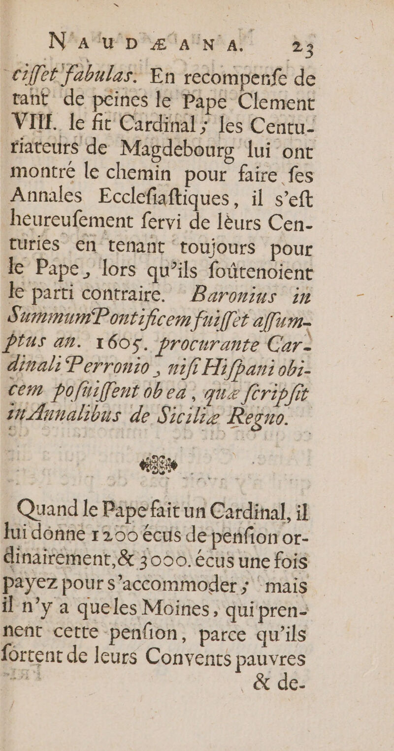 = Na DR ÆTAUNRAT 25 CIÎfE fabulas. En recomperfe de rant de peines le Pape Clement VITE. le fit Cardinal ; les Centu- riateurs de Magdebourg lui ont montre le chemin pour faire fes Annales Ecclefiaftiques, il s’eft heureufement fervi de lèurs Cen- ruries €n tenant toujours pour Lk Pape, lors qu’ils foûtenoient Le parti contraire. Baromius in SurinumPontificem fuiffet am. PTUS an. 1605. procurante Car- dinal: Perronio , nifi Hifpani ob:- Cem pofuifent obea , que fCripfit in Aunalibus de Sicilie Regno. Quand le Pape fait un Cardinal, il Jui donné 1266 écus de peñfion or- éinairement,&amp; 30950. écus une fois payez pour s’accommoder ; ‘ mais il n’y a queles Moines, qui pren- nent cette penfion, parce qu’ils {ortent de leurs Convents re nt _&amp; dé: