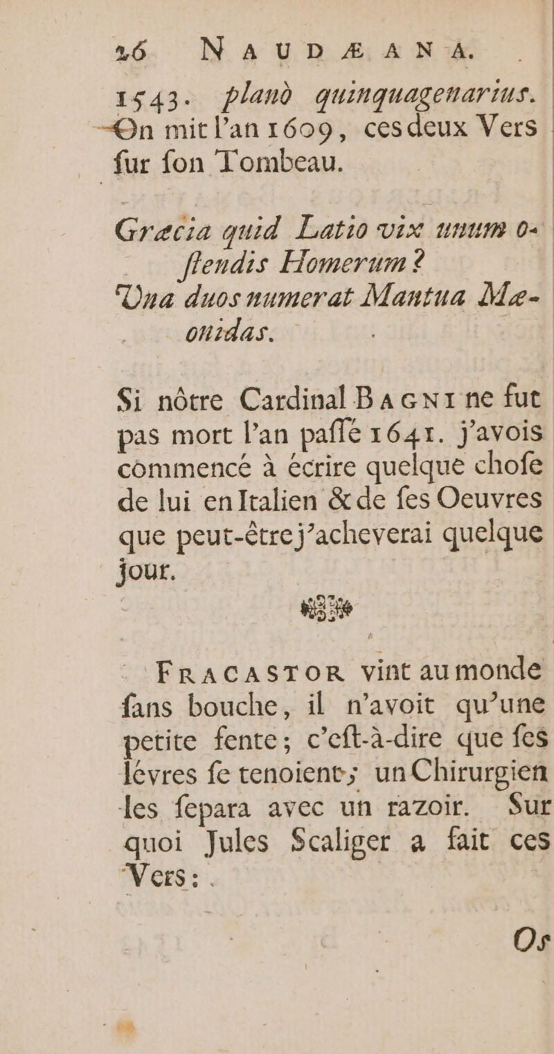 16 N'AUD Æ A N A. 1543. pland quinquagenartus. —QOn mit l'an 1609, cesdeux Vers fur fon Tombeau. L ! Gracia quid Latio vix unum 0+ flendis Homerum ? Dna duos numerat Mantua Me- ohtdas. Si nôtre Cardinal Bacxx ne fut pas mort lan paflé 1645. j’avois commencé à écrire quelque chofe de lui enlItalien &amp;de fes Oeuvres que peut-être j’acheverai quelque jour. | Ki FRACASTOR vint au monde fans bouche, il n’avoit qu’une petite fente; c’eft-à-dire que fes lévres fe tenoient; unChirurgien les fepara avec un razoir. Sur quoi Jules Scaliger a fait ces Vers: : Os