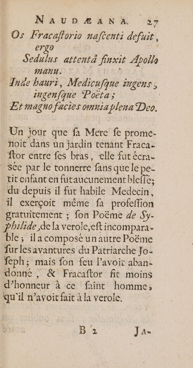 Os Fracaflorio naftenti defuir, ergo Ho À Sedulus attentà finxit Apollo manu. Ë The bauri, Medicufque ingens, | ingenfque Poëta; n ÆErmagno factes omniaplena Deo, _ Un jour que fà Mere fe prome- noit dans un jardin tenant Fraca ftor entre fes bras, elle fut écra. * Sée par le tonnerre fansquele pe- tit enfant en futaucunement bleffé: du depuis il fut habile Medecin, il exerçoit même fa profeffion gratuitement ; fon Poëme 4 Sy- philide de la verole,eft incompara. ble; ila composé un autre Poëme fur les avantures du Patriarche Jo- feph; mais fon feu l’avoit aban. donné, &amp; Fracaftor fit moins d’honneur à ce faint homme, qu'il n’avoit fait à la verole. B 2 Ja-
