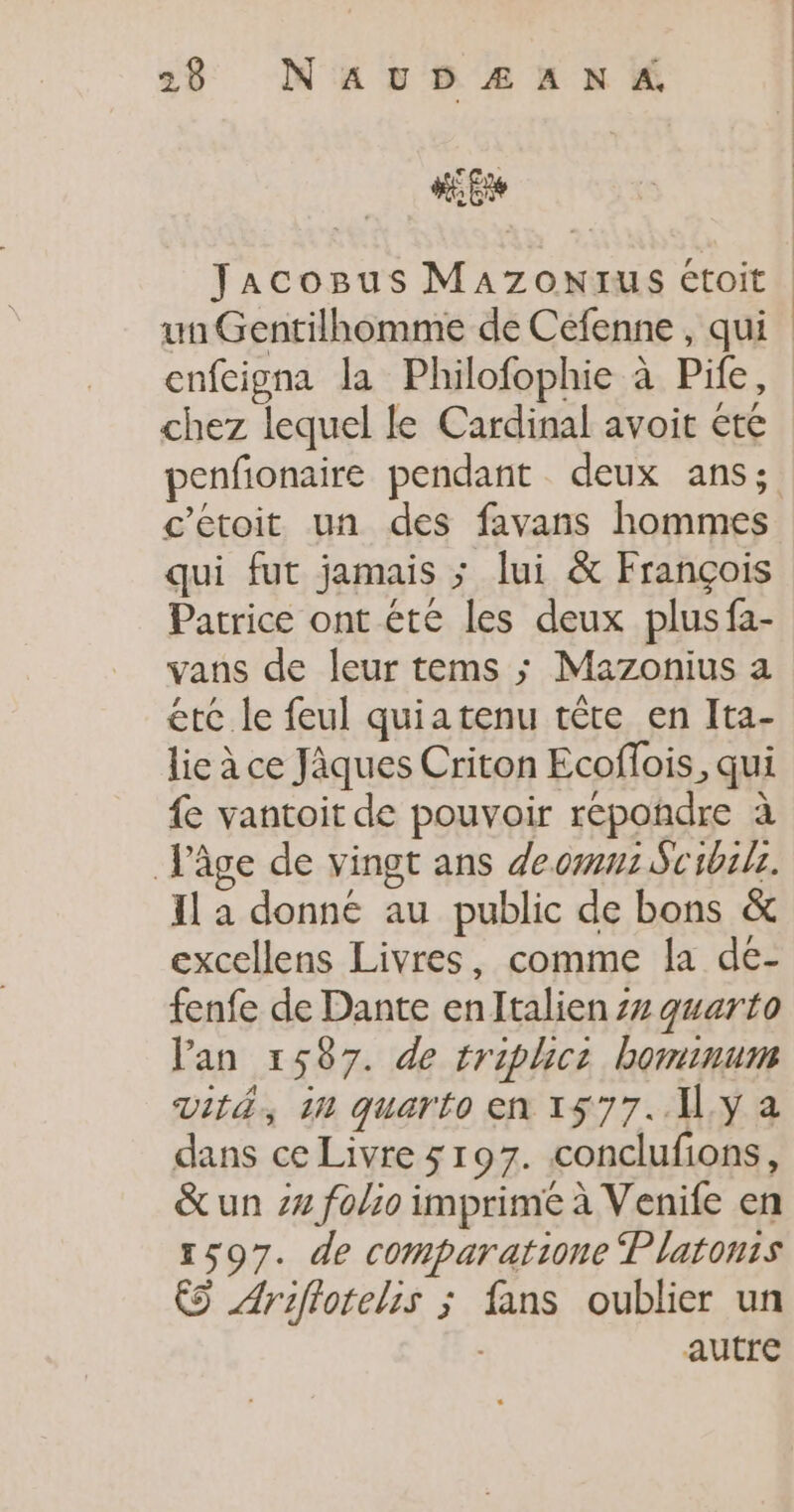 #62 Jacogus MAZzonNrus étoit un Gentilhomme de Cefenne , qui enfeigna la Philofophie à Pife, chez lequel le Cardinal avoir été penfionaire pendant deux ans; c'étoit un des favans hommes qui fut jamais ; lui &amp; François Patrice ont été les deux plusfa- vans de leur tems ; Mazonius a éte le feul quiatenu tête en Ita- lie à ce Jàques Criton Ecoflois, qui {e vantoit de pouvoir repondre à Jâge de vingt ans de om: Suibilr. Il a donne au public de bons &amp; excellens Livres, comme la de- fenfe de Dante enltalien 77 quarto lan 1587. de triphicz bominum vit, 10 quarto en 1577.11. y a dans ce Livre 5197. conclufions, &amp;un 24 folio imprime à Venife en 1597. de comparatione latonis € Ariftotelis ; fans oublier un autre