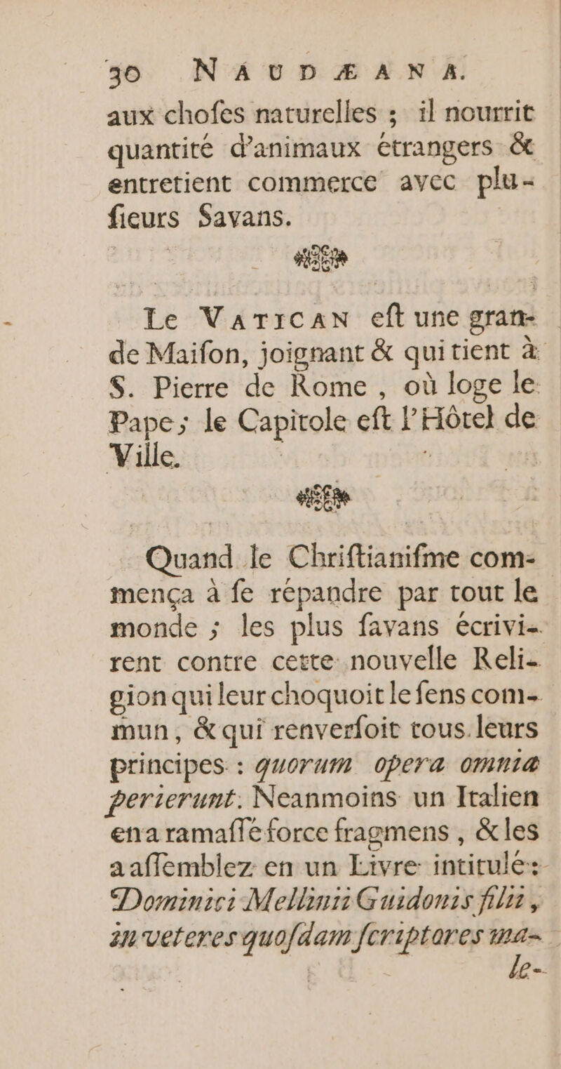 aux chofes naturelles ; il nourrit quantité d'animaux étrangers &amp; entretient commerce avec plu- fieurs Savans. Le VarTican eftunegram de Maifon, joignant &amp; quitient à S. Pierre de Rome, où loge le Pape; le Capitole eft l'Hôtel de Ville. : tt Quand le Chriftianifme com- mença à fe répandre par tout le monde ; les plus favans écrivi- rent contre cette nouvelle Reli- gion qui leur choquoit le fens com mun, &amp; qui renverfoit tous. leurs principes : guOrum Opera OMN1@ perierunt. Neanmoins un Italien ena ramaflé force fragmens , &amp;les aaffemblez: en un Livre: intitulé: Dominic: Mellinn Guidonis filet, an veteres quo/dam fcriptores vs e-