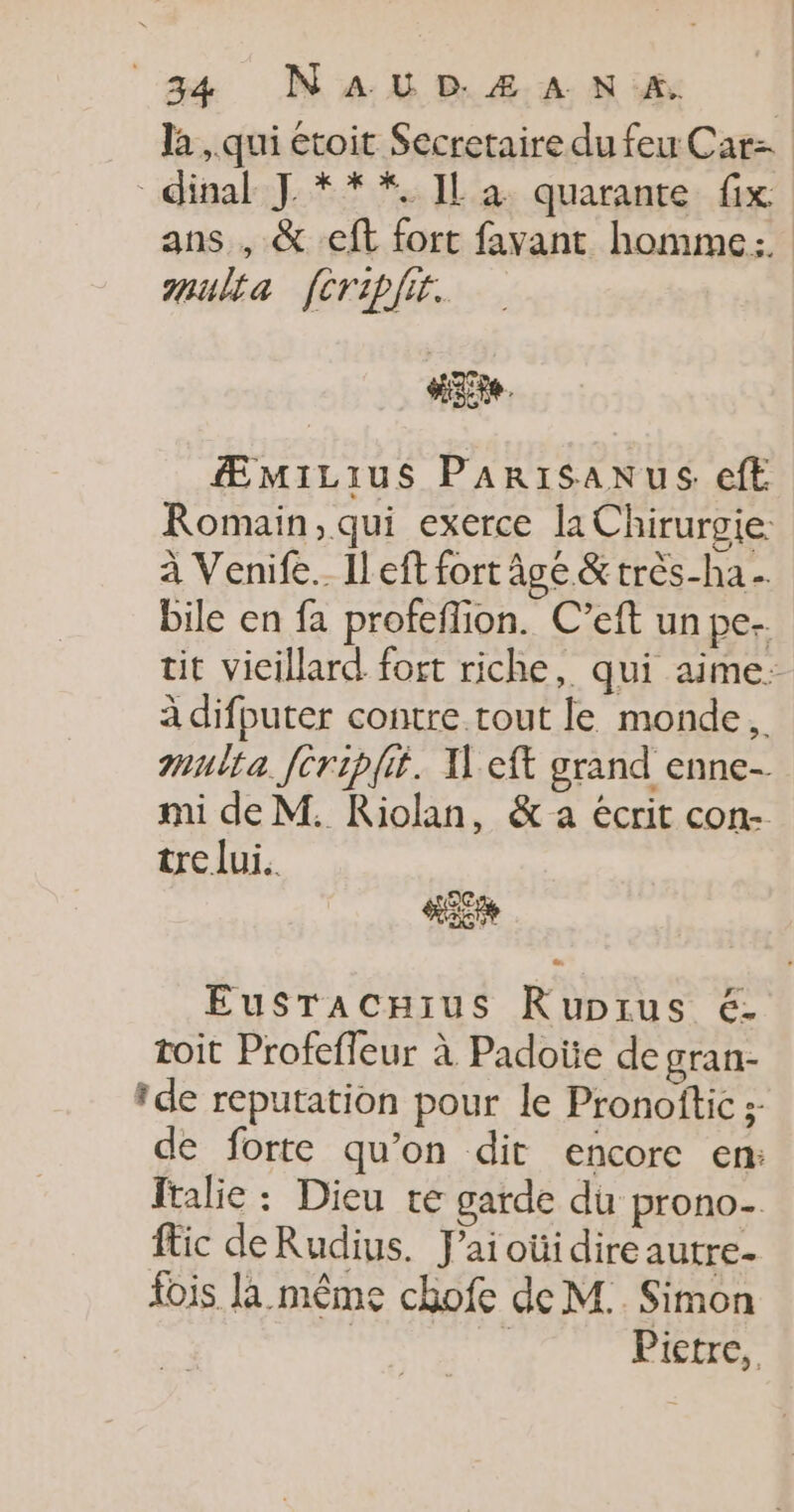 la , qui étoit Secretaire du feu Car= dinal J ***. IL a quarante fix ans , &amp; ft fort favant homme: ulta feripfir. He. ÆMILIuS PARISANUS ef Romain, qui exerce la Chirurgie: à Venife.… Il eft fort âge &amp; très-ha bile en fa profeflion. C’eft un pe. tit vieillard fort riche, qui aime: à difputer contre tout le monde. multa fcriplit. Xeft grand enne- mi de M. Riolan, &amp; a écrit con- tre lui. Eusracnius Rupirus é- toit Profeffeur à Padotie de gran- *de réputation pour le Pronoftic ;- de forte qu’on dit encore en: ftalie : Dieu te garde du prono- fic deRudius. J’aioüidire autre- fois la même chofe de M.. Simon | Pietre,