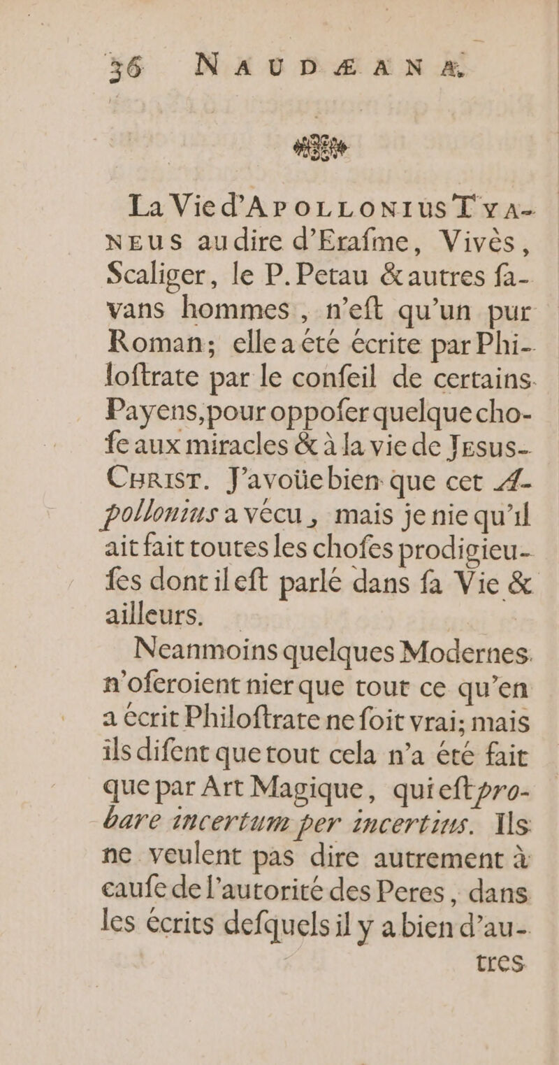 “gs La Vied'APOLLONIUST vA- NEUS audire d'Erafme, Vivès, Scaliger, le P.Petau &amp;autres fa- vans hommes , n’eft qu’un pur Roman; elle a te écrite par Phi- loftrate par le confeil de certains. Payens,pour oppofer quelque cho- fe aux miracles &amp; à la vie de Tesus_ CBRist. J’avoüebien que cet Æ4- pollonins a vécu, mais je nie qu'il ait fait toutes les chofes prodigieu- fes dontileft parle dans fa Vie &amp; ailleurs. Neanmoins quelques Modernes. n'oferoient nier que tout ce qu’en a écrit Philoftrate ne foit vrai; mais ils difent que tout cela n’a été fait que par Art Magique, quieftpro- bare incertum per incertins. 1s ne veulent pas dire autrement à caufe de l'autorité des Peres , dans les écrits defquels il y a bien d’au- Tres