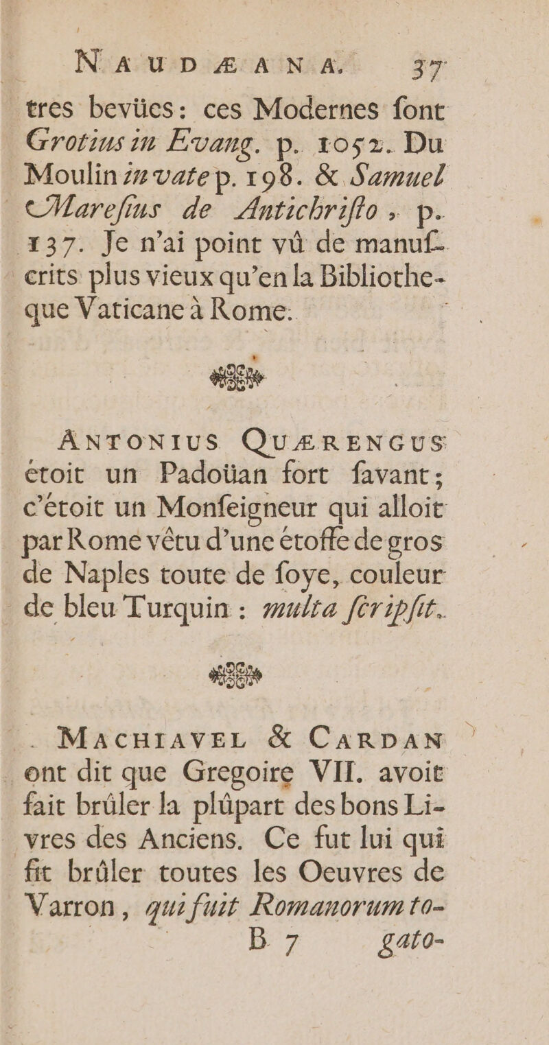 | Nan MAD ÆSRENAA Ge tres bevües: ces Modernes font Grotins in Evang. p. 1052. Du Moulin z#vate p. 198. &amp; Samuel CMarefins de Antichrifio , p. 137. Je n'ai point vü de manuf. _crits plus vieux qu’en la Bibliothe- que Vaticane à Rome. Fo #3 ANTONIUS QUÆRENGUS toit un Padoian fort favant: c’étoit un Monfeigneur qui alloit par Rome vêtu d’une étofle de gros de Naples toute de foye, couleur de bleu Turquin : wwlta féripir. ki Macnravez &amp; CARDAN ont dit que Gregoire VII. avoit fait brüler la plûpart des bons Li- _vres des Anciens. Ce fut lui qui fit brûler toutes les Oeuvres de Varron, qui fuit Romanorum to- | * B 7 £ato-