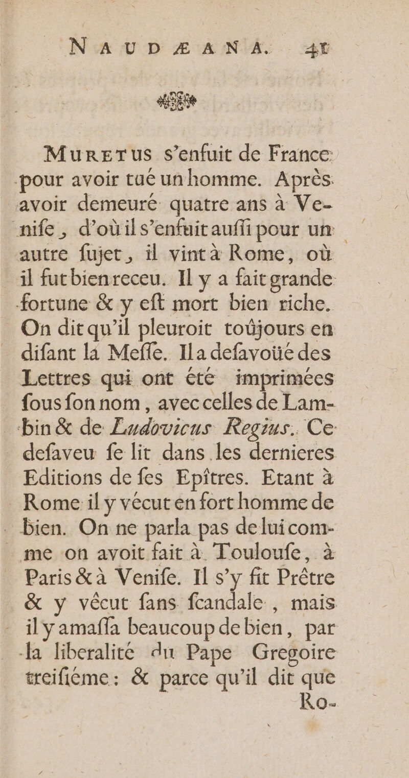 MureTus s'enfuit de France -pour avoir tuéunhomme. Après. avoir demeuré quatre ans à Ve- nife, d’oùils’enfuitauffi pour un autre fujet, il vintà Rome, où il futbienreceu. IL y a fait grande. fortune &amp; y eft mort bien riche. On ditqu’il pleuroit toûjours en _ difant la Mefle. Ila defavote des Lettres qui ont été imprimées fous fon nom, avec celles de Lam- bin &amp; de Ludovicus Regius. Ce _ defaveu fe lit dans les dernieres Editions de fes Epîtres. Etant à _ Rome il y vécut en fort homme de _ bien. On ne parla pas de luicom- _ me on avoit fait à Touloufe, à Paris &amp;à Venife. Il s’y fit Prêtre &amp; y vècut fans fcandale , mais il y amaffa beaucoup debien, par a liberalité du Pape Gregoire treifiéme: &amp; parce qu’il dit que Ro-