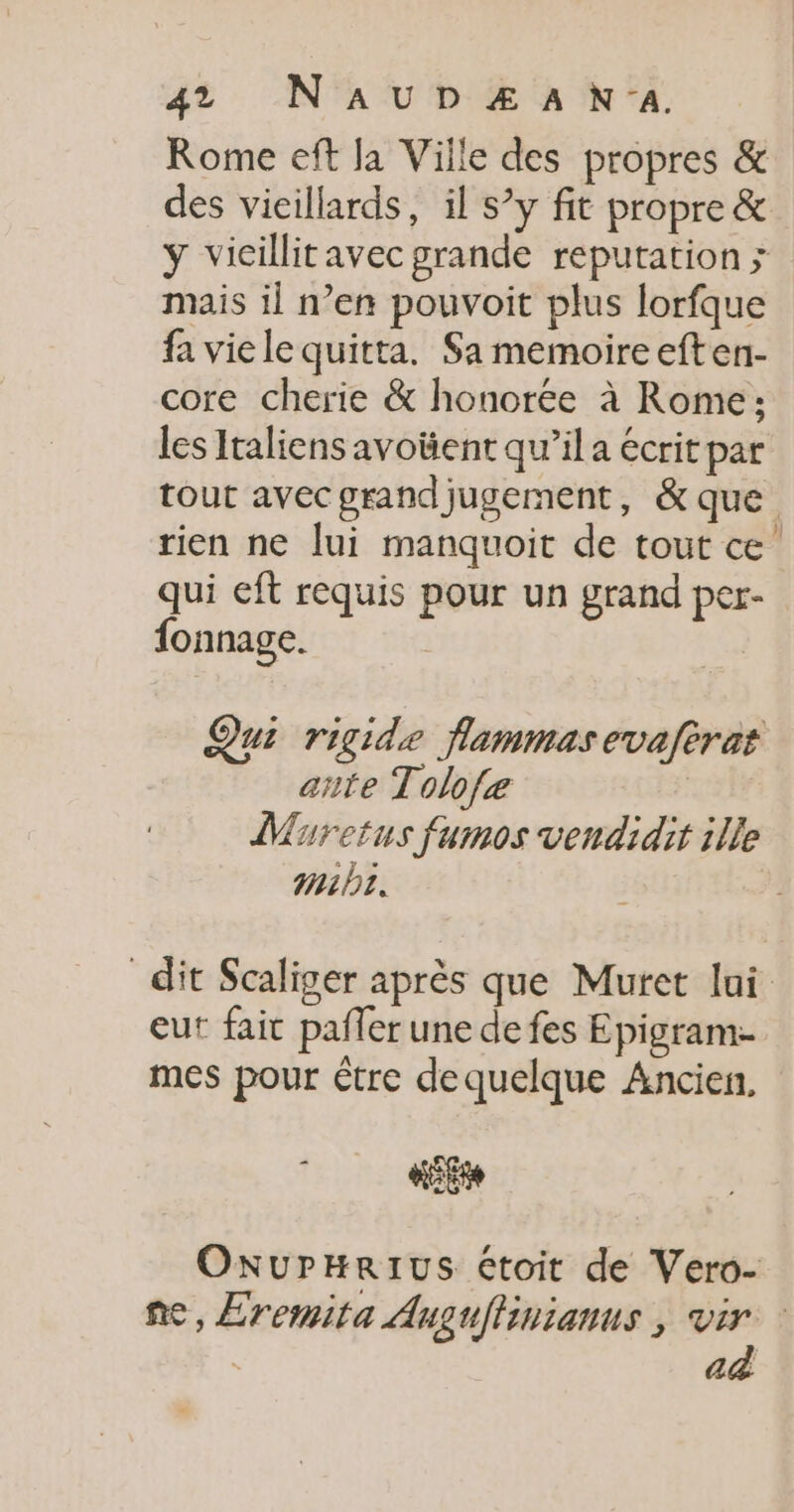47 NAUDZÆAN'A. Rome eff Ja Ville des propres &amp; des vieillards, il s’y fit propre &amp; ÿ vicillitavec grande reputation ; mais il n’en pouvoit plus lorfque fa vie le quitta. Sa memoireeften- core cherie &amp; honorée à Rome: les Italiens avotient qu’il a écrit par tout avecgrandjugement, &amp; que rien ne lui manquoit de tout ce’ qui eft requis pour un grand per- fonnage. | Qui rigide flammasevafèrat ante Tolofe | DMuretus fumos vendidit ille mb. dit Scaliger après que Muret lui eut fait pafler une de fes Epigram- mes pour être dequelque Ancien, … 0 fé OxurHRIUS étoit de Vero- fe, Eremita Auguflinianus ; vir ad