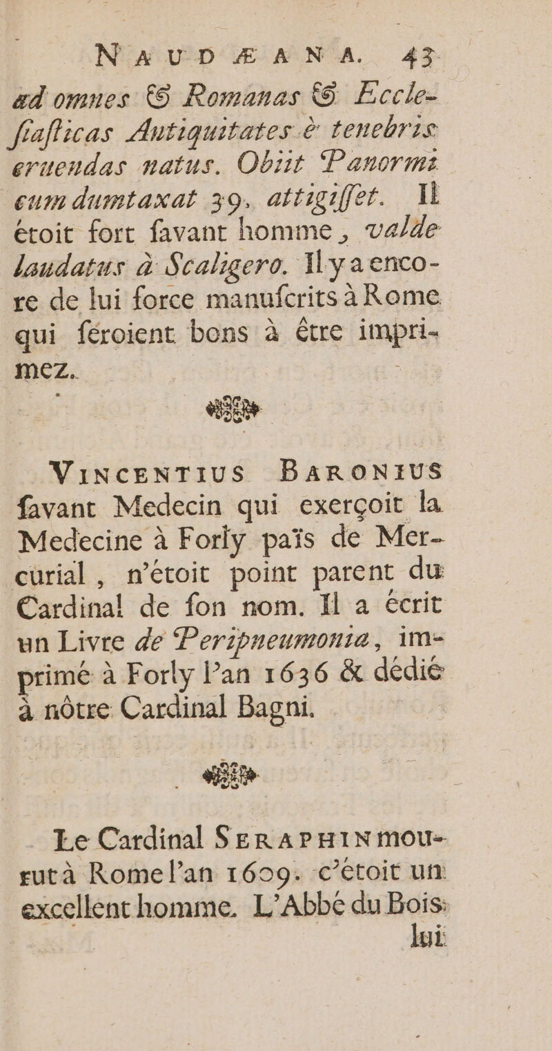 ad omnes 6 Romanas © Eccle- fiafficas Antiquitates à tenebris eruendas natus. Obiit Panormi cumdumtaxat 39. attigiffet. Il étoit fort favant homme, va/de landatus à Scaligero. Hyaenco- re de lui force manufcrits à Rome qui féroient bons à être impri- mez.. : E ViINCENTIUS BARONEUS favanc Medecin qui exerçoit la Medecine à Forly païs de Mer- curial, n’étoit point parent du Cardinal! de fon nom. Il a écrit un Livre de Peripneumonie, im- primé à Forly lan 1636 &amp; dédié à nôtre Cardinal Bagni. NS Le Cardinal SERA PHIN mou- rutà Rome l'an 1699. c’étoit un excellenchomme. L’Abbe du Bois: lui