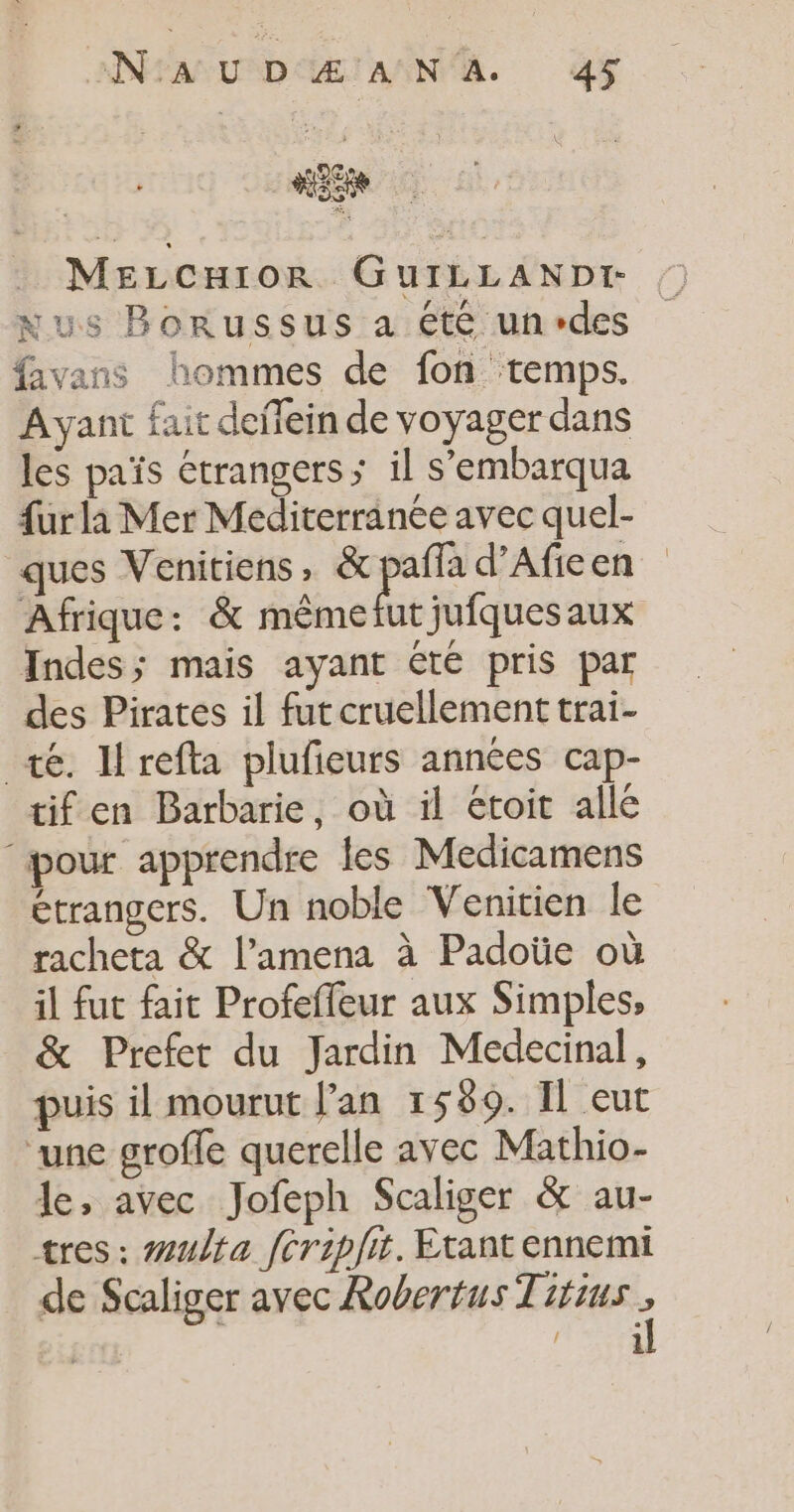 MELcHior GuILLANDiI- Nus Borussus a été un des favans hommes de fon ‘temps. Ayant fait defein de voyager dans les païs étrangers; il s’'embarqua furla Mer Méditerranée avec quel- Afrique: &amp; mêmefut jufquesaux Indes; mais ayant été pris par des Pirates il fut cruellement trai- té. lrefta plufieurs années cap- tif en Barbarie, où il étoit alle pour apprendre les Medicamens étrangers. Un noble Venitien le racheta &amp; l’amena à Padoüe où il fut fait Profefleur aux Simples, &amp; Prefet du Jardin Medecinal, puis il mourut lan 1589. Il eut ‘une groffe querelle avec Mathio- le, avec Jofeph Scaliger &amp; au- tres: #ulta fcripfit. Etant ennemi de Scaliger avec Robertus Titius : d 1