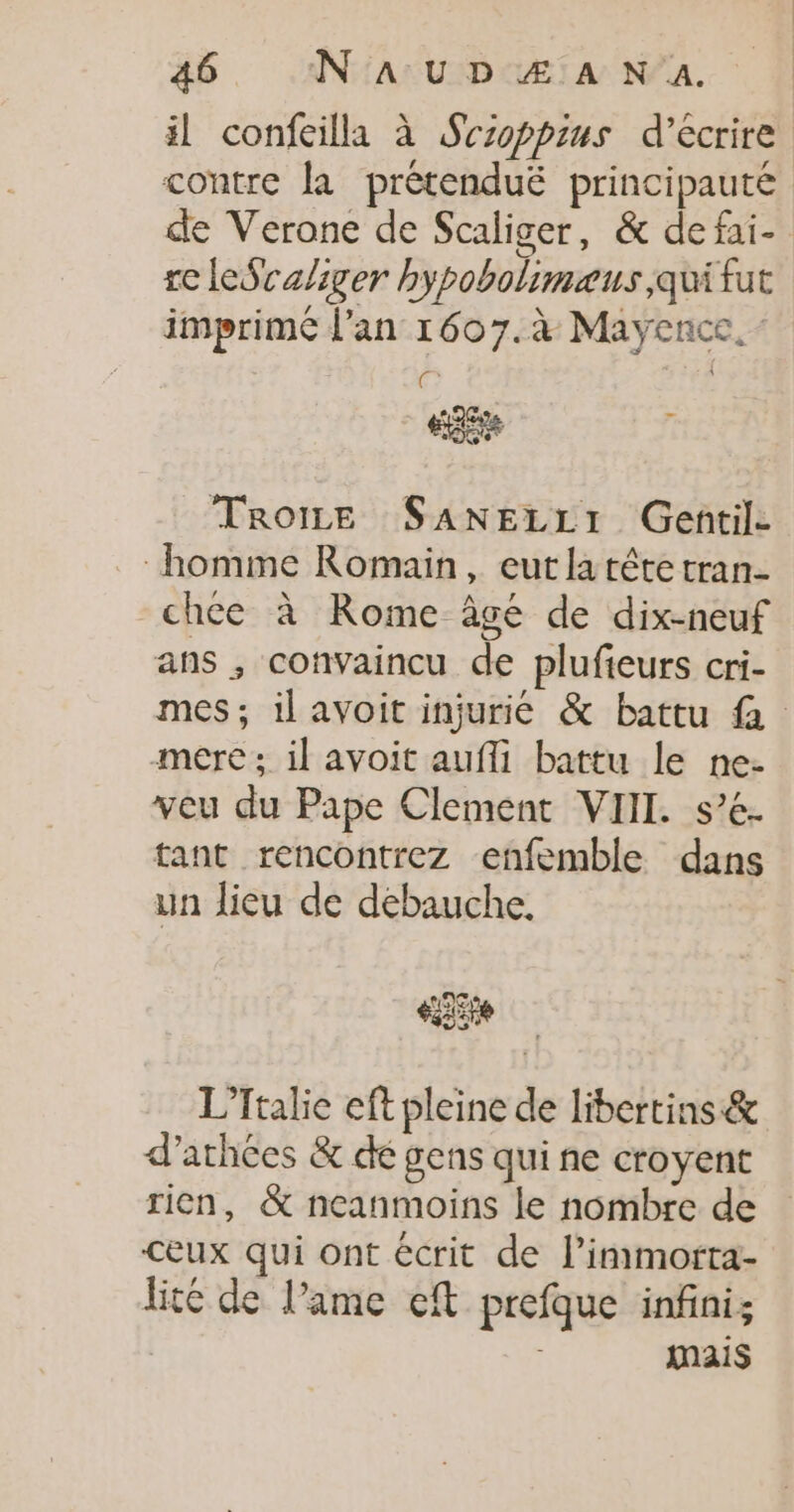 il confcilla à Srzoppius d'écrire contre la prétenduë principauté de Verone de Scaliger, &amp; de fai- re leSra/iger hypobolimaeus qui fut imprime l'an 1607.à Mayence. £ En Troie SANELLr Gentile “homme Romain, eutlatétetran- che à Rome âgé de dix-neuf ans , convaincu de plufieurs cri- mes; ilavoitinjurie &amp; battu f. mere ; il avoit aufi battu le ne- veu du Pape Clement VIII. se. tant rencontrez enfemble dans un lieu de débauche. L'Italie eft pleine de libertins &amp; d’athées &amp; dé gens qui ne croyent rien, &amp; neanmoins le nombre de Ceux qui ont écrit de l’immorta- lite de l’ame eft prefque infini; mais