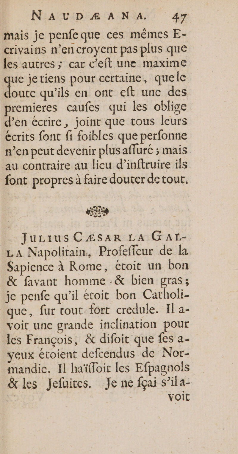 mais je penfeque ces mêmes E- crivains n’en croyent pas plus que les autres; car c’eft une maxime que jetiens pour certaine, quele doute qu’ils en ont eft une des premieres caufes qui les oblige d’en écrire, joint que tous leurs écrits font fi foibles que perfonne n’en peut devenir plus affuré ; mais au contraire au lieu d’inftruire ils font propres à faire douter de tout. HE . Juzrus CÆsar La Gatr- LA Napolitain, Profeffeur de la Sapience à Rome, étoit un bon &amp; favant homme -&amp; bien gras; je penfe qu'il etoit bon Catholi- que, fur tout fort credule. Il a- voit une grande inclination pour les François, &amp; difoit que fes a- yeux étoient defcendus de Nor- mandie. Il haïfloit les Efpagnols &amp; les Jefuites. Je ne fçai s’ila- . VOIL