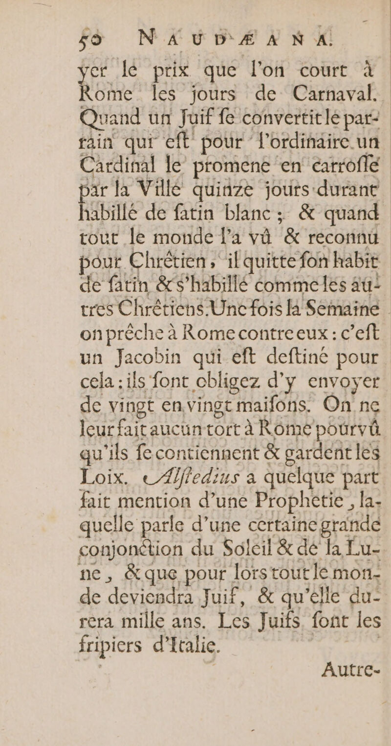 js NAUDÆANX yer lé prix que l'on court à Rome les jours de Carnaval. Quand un Juif fe convertitle par- rain qui eft pour l'ordinaire. un Cardinal le’ promene en catrofle ar la Vilé quinze jours durant Rae de fatin blanc ; &amp; quand tour le monde l'a vû &amp; reconnu pour Chrétien, il quitte fon habit de fatin &amp;s’habillé éommeles 4u: tres Chrêticns Unc fois la Semaine onprèche à Rome contreeux : c’eft un Jacobin qui eft deftiné pour cela : ils font cbligez d'y envoyer de vingt envingt maifons. On ne leur fait aucun tort à Rôme pourvû qu'ils fe contiennent &amp; gardent les Loix. ce Affedius à quelque part fait mention d’une Prophctie , la: quelle parle d’une certaine grande conjonction du Soleil &amp; dé fa Lu- ne, &amp;que pour lorstoutle mon- de deviendra Juif, &amp; qu’elle du’ rera mille ans. Les Juifs font les fripicrs d’ Italie. Autre-