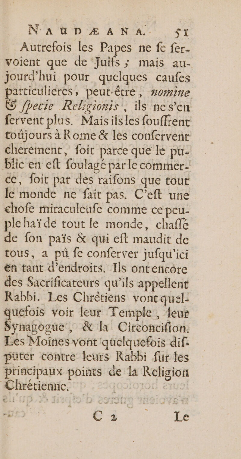 N'AUDÆANA. SI Autrefois les Papes ne fe fer- voient que de Juifs ; mais au- jourd’hui pour quelques caufes particulieres, peut-être, zone © /hecie Religionis , ils nes’en fervent plus. Maisilsles fouffient toujours à Rome &amp; les confervent cherement, foit parce que le pu- blic en cft foulagé parle commer- ce, foit par des raifons que tout le monde ne fait pas. C’eft une chofe miraculeufe comme ce peu- ple haï de tout le monde, chaffé de fon païs &amp; qui eft maudit de tous, a pu fe conferver jufqu'ici ën tant d’endroits. Ils ontencôre des Sacrificateurs qu’ils appellent Rabbi. Les Chrêtiens vont qual- quéfois voir leur Temple , leur Synagogue , &amp; la Circoncifion. Lès Moines vont quelquefois dif: püter contre leurs Rabbi fur les principaux points de la Religion Chrétienne, rc | #1 C6 à Le