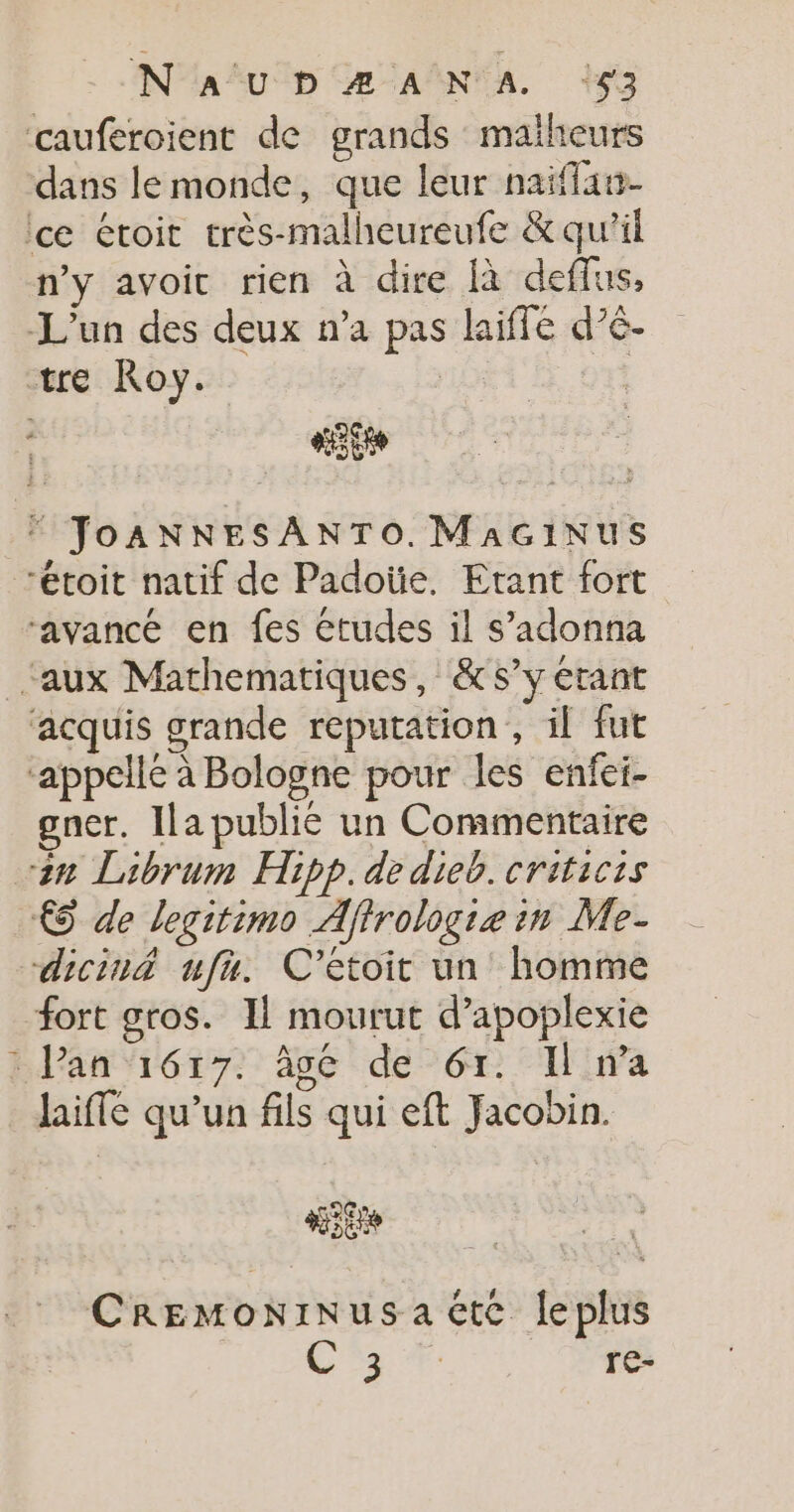 N'a'u D Æ ANA. 153 cauferoient de grands maiheurs dans le monde, que leur naiflan- ce étoit très-malheureufe &amp; qu'il n’y avoit rien à dire {à deffus, L'un des deux n’a pas laiffe d’é- tre Roy. | «it FT JoANNESANTO. MAGINUS “étoit natif de Padoüe. Etant fort ‘avancé en fes études il s’adonna ‘aux Mathematiques, &amp;s’y érant ‘acquis grande reputation , il fut ‘appelle à Bologne pour les enfei- gncr. Ila publié un Commentaire an Librum Hipp. de dieb. criticis € de legitimo Aftrologie in Me- dicin&amp; ufn. C'’étoit un homme fort gros. Il mourut d’apoplexie : Pan 1617. 96 de 61. I wa laifle qu’un fils qui eft Jacobin. aies CREMoNINusacte leplus + re-