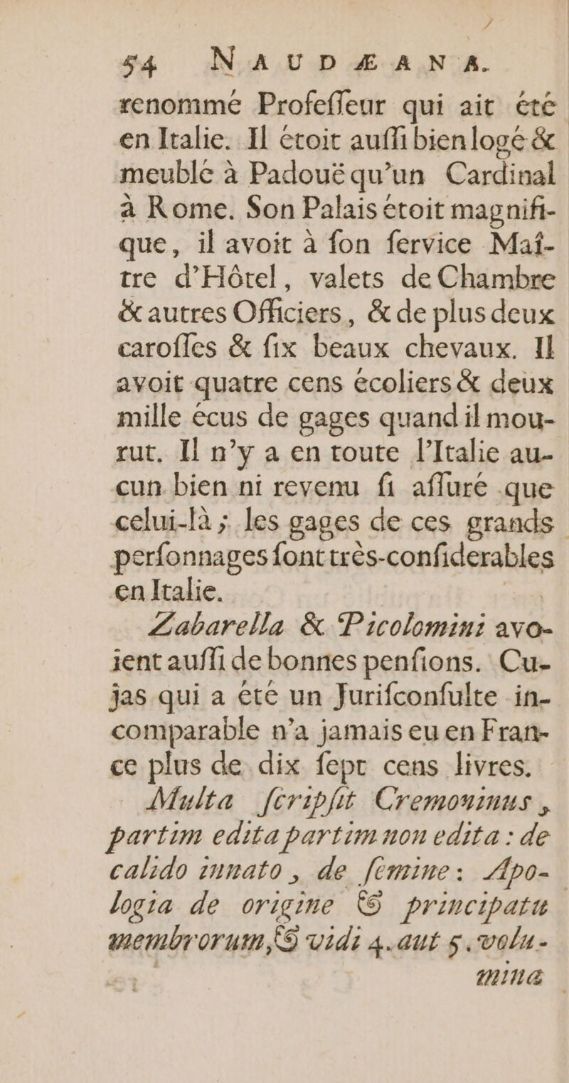 4 s4 NaAUDÆAN A. renomme Profefleur qui ait été en Italie. Il étoit auffi bien loge &amp; meublé à Padoué qu’un Cardinal à Rome. Son Palais etoit magnifi- que, il avoit à fon fervice Maf- tre d'Hôtel, valets de Chambre &amp;autres Officiers, &amp; de plus deux carofles &amp; fix beaux chevaux. Il avoit quatre cens écoliers &amp; deux mille écus de gages quand il mou- rut, Il n’y a en toute l'Italie au- cun. bien ni revenu fi afluré que celui-là ; les gages de ces grands perfonnages fonttrès-confiderables en Italie. Pr Labarella &amp; Pricolomini avo- ient aufli de bonnes penfions. Cu- jas qui a éte un Jurifconfulte in- comparable n’a jamais eu en Fran- ce plus de dix fepr cens livres. Multa [cripfit Cremoninus , partim edita partim non edita : de calido innato, de fémine: ÆApo- logia de origine © principatu aembrorutm, vidi 4.aut 5. volu- | mn