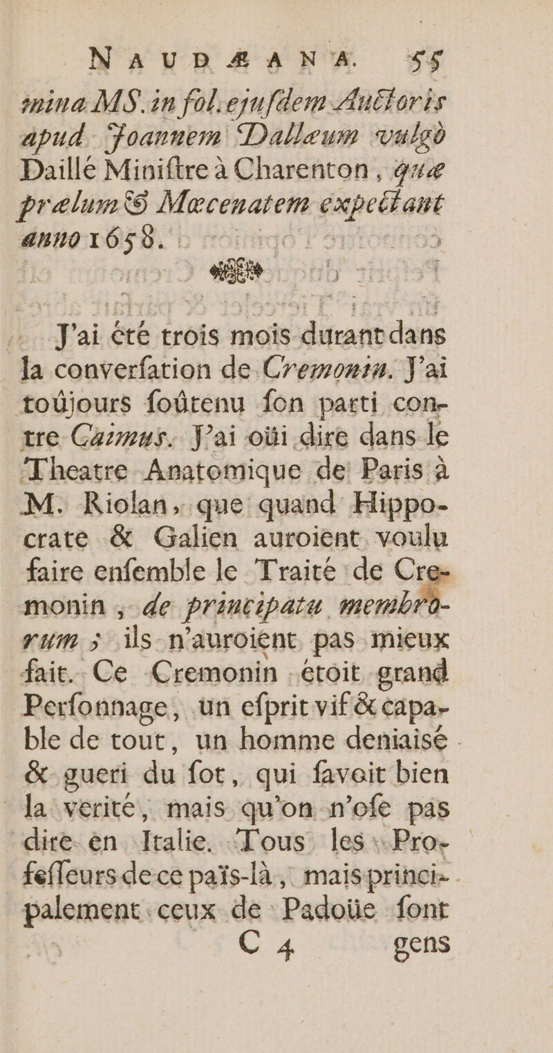 NAUDÆANA 5$5$ ina MS.in foliequfdem Auéforis apud Foannem Dalleum vulsd Daillé Miniftre à Charenton, 4 prelumS Macenatem expettant 4h10 16 5 d. J'ai été trois mois durant dans la converfation de Cremontu. J'ai _toûjours foûrenu fon parti con- tre Gaimus. J'ai oùi dire dans le Theatre Anatomique de! Paris à M. KRiolan, que quand Hippo- crate &amp; Galien auroient voulu faire enfemble le Traité de Cre- monin ; de principatu membr um 5 re n'auroient pas mieux fait. Ce Cremonin . étoit grand Perfonnage, un efbrit vif&amp; Capar ble de tout, un homme deniaisé : &amp; gueri du fot, qui faveit bien Ja vérité, mais qu'on n’ofe pas dire. en Italie. Tous. les :.Pro- feffeursdece païs-là, maisprinci palement, ceux de Padoüe font C 4 gens