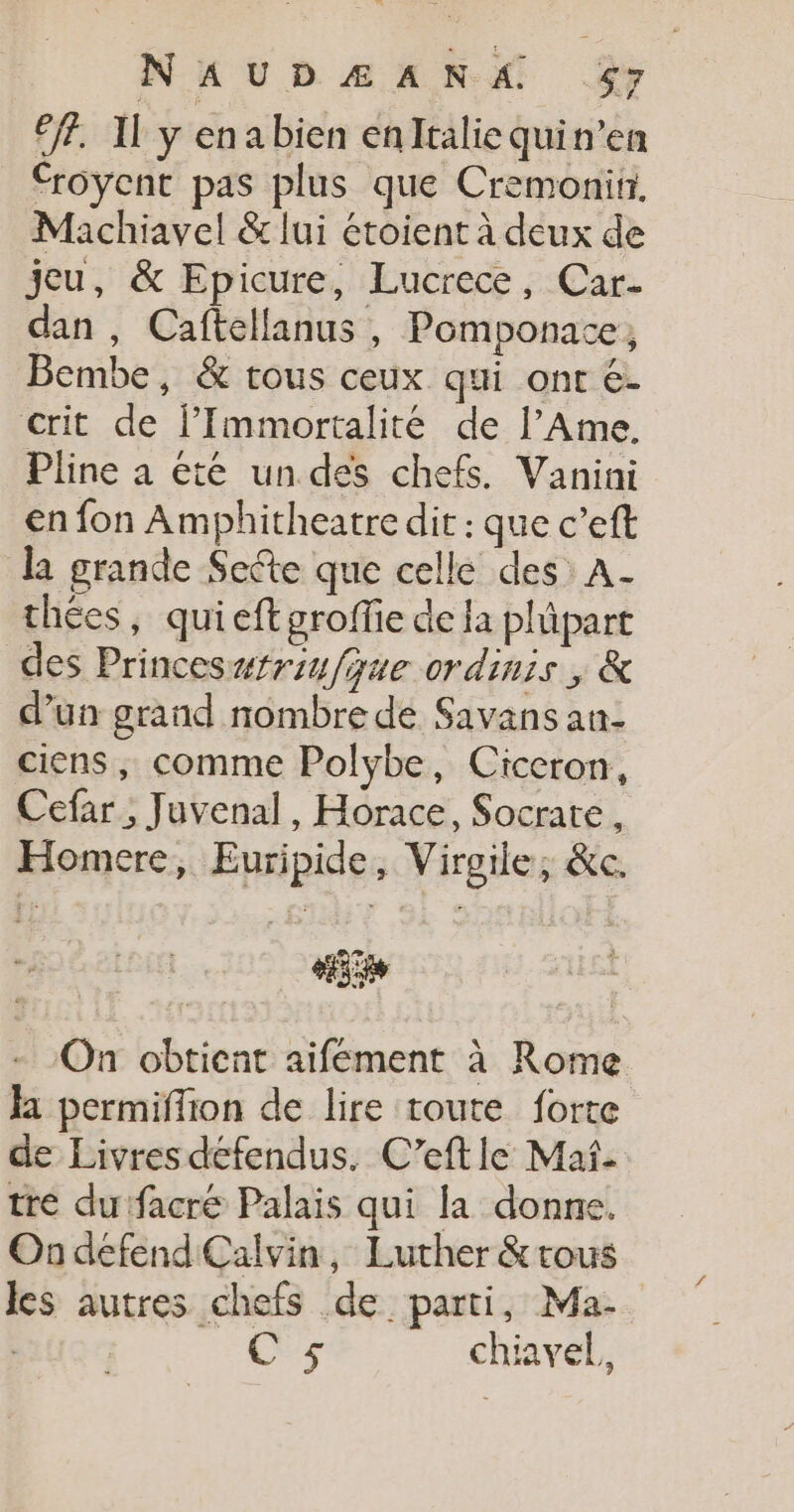 6. Il y enabien enItaliequin’en Croyent pas plus que Cremonitr. Machiavel &amp; lui étoient à deux de jeu, &amp; Epicure, Lucrece, Car- dan , Caftellanus , Pomponace, Bembe, &amp; tous ceux qui ont é- crit de FImmortalité de l’Ame. Pline a été un des chefs. Vanini en fon Amphitheatre dit : que c’eft la grande Secte que celle des A- thées, quieftgroffie de la plüpart des Princeswfriufque ordinis , &amp; d’un grand nombre dé Savans an- ciens, comme Polybe, Ciceron, Cefar ; Juvenal, Horace, Socrate, Homere, Euripide, Virgile, &amp;c. #55 On obtient aifement à Rome Ja permiffion de lire toute forte de Livres défendus. C’eft le Maf- tré dufacré Palais qui la donne. Ondefend Calvin, Luther &amp;tous les autres chefs de parti, Ma. C 5 chiavel,