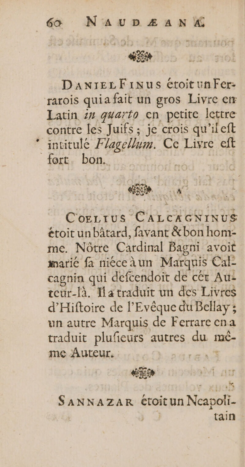 te DaxnreLzFinus étoitunFer- rarois quia fait un gros Livre em Latin 2 quarto en petite lettre contre les Juifs ; je crois qu'ileft ‘intitulé Fagellum. Ce Livre eft fort. bon. Cogrrus CALCAGNINUS étoit un bâtard, favant &amp;bon hom- me. Nôtre Cardinal Bagni avoit marié fa niéceàun Marquis Cal- cagnin qui defcendoit de cét Au teur-là. fa traduit un des Livres d’'Hiftoire de l’Evêque du Bellay ; un autre Marquis de Ferrare ena traduit plufeurs autres du mé- me Auteur. rés D 0 à SaANNAZAR étoit un Ncapoii- | tain