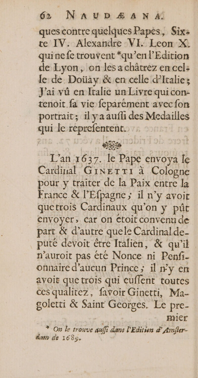 quescontre quelques Papes, Six: te IV. Alexandre VI. Leon X, qui ne fe trouvent *qu’en l’Edition de Lyon, on les a châtrez en cel: le: de. Doüay &amp; en celle Pitalies J'ai vû en Italie un Livre qui con- tenoit.fa vie feparément avec fon portrait; il ya aufli des Medailles qui le reprefentent. j Cine L'an 1637. le Pape envoya Île Cardinal GINETTI à Cologne pour y traiter de la Paix entre la France &amp; l’Efpagne ; il n’y avoit quetrois Cardinaux qu'on y pût envoyer; Car on Ctoit convenu de part &amp; d'autre quele Cardinal de- puté devoit être Italien, &amp; qu’il n’auroit pas été Nonce ni Penfi- onnaire d'aucun Prince ; il #y en avoir que trois qui euffent toutes ces qualitez, favoir Ginetti, Ma- goletti &amp; Saint Georges. Le pre- mier _ * On Le trouve sf dans l'Edition à Arnfter- dam de 16839.