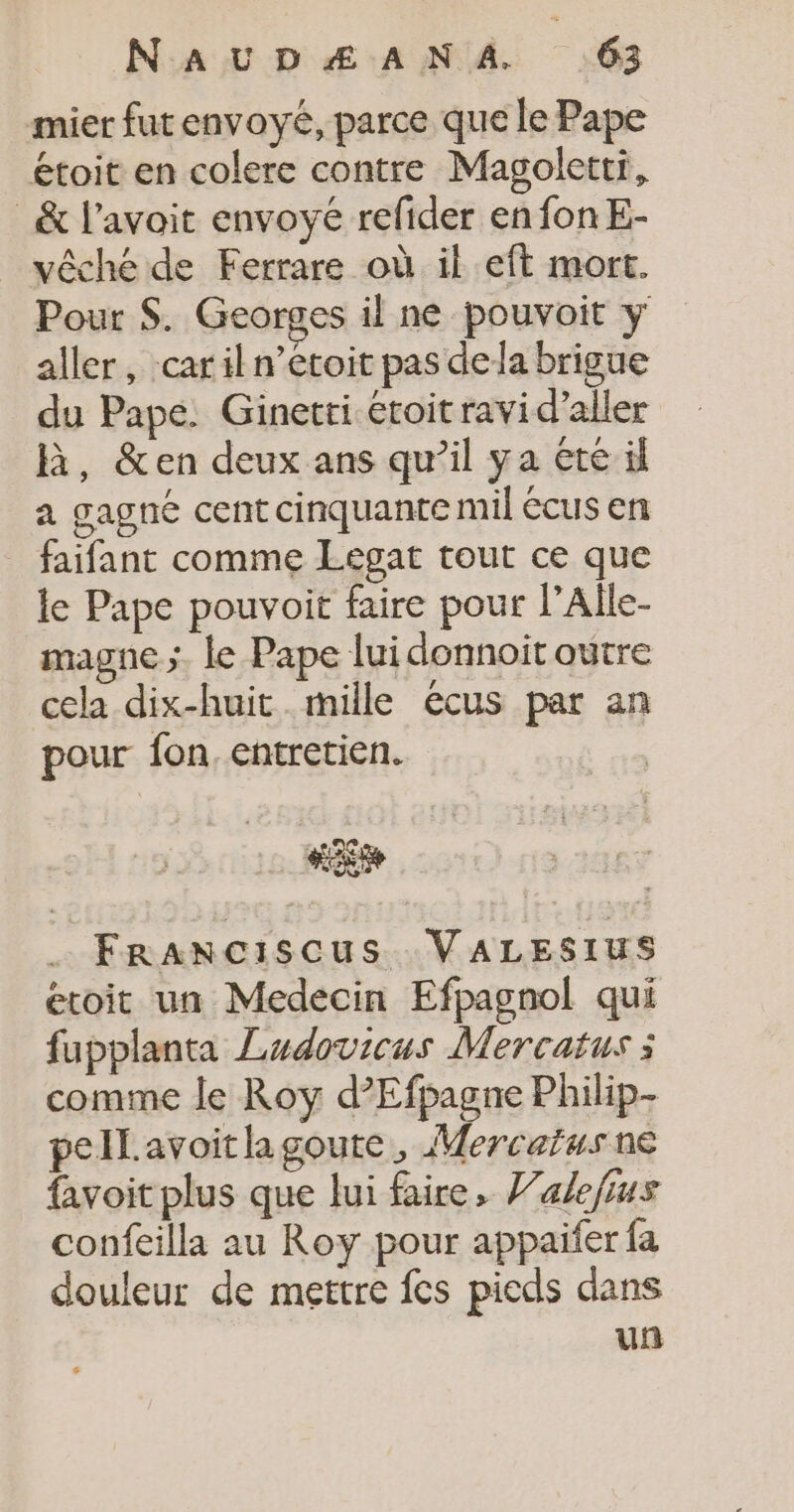 mier fut envoyé, parce que le Pape étoit en colere contre Magoletti, _&amp; l’avoit envoyé refider en fon E- vêché de Ferrare où il eft mort. Pour $. Georges il ne pouvoit y aller, car il n’etoit pas dela brigue du Pape. Ginetti éroit ravi d’aller R, &amp;en deux ans qu’il ya été il a gagné cent cinquante mil écus en _ faifant comme Legat tout ce que le Pape pouvoit faire pour l’Alle- magne ;. le Pape lui donnoit outre cela dix-huit mille écus par an pour fon, entretien. FRranciscus VALESIUS étoit un Medecin Efpagnol qui fupplanta Ludovicus Mercatus : comme le Roy d’Efpagne Philip- pellavoitlagoute, Mercaïus ne favoit plus que lui faire, Valefius confeilla au Roy pour appaifer fa douleur de mettre fes pieds dans un