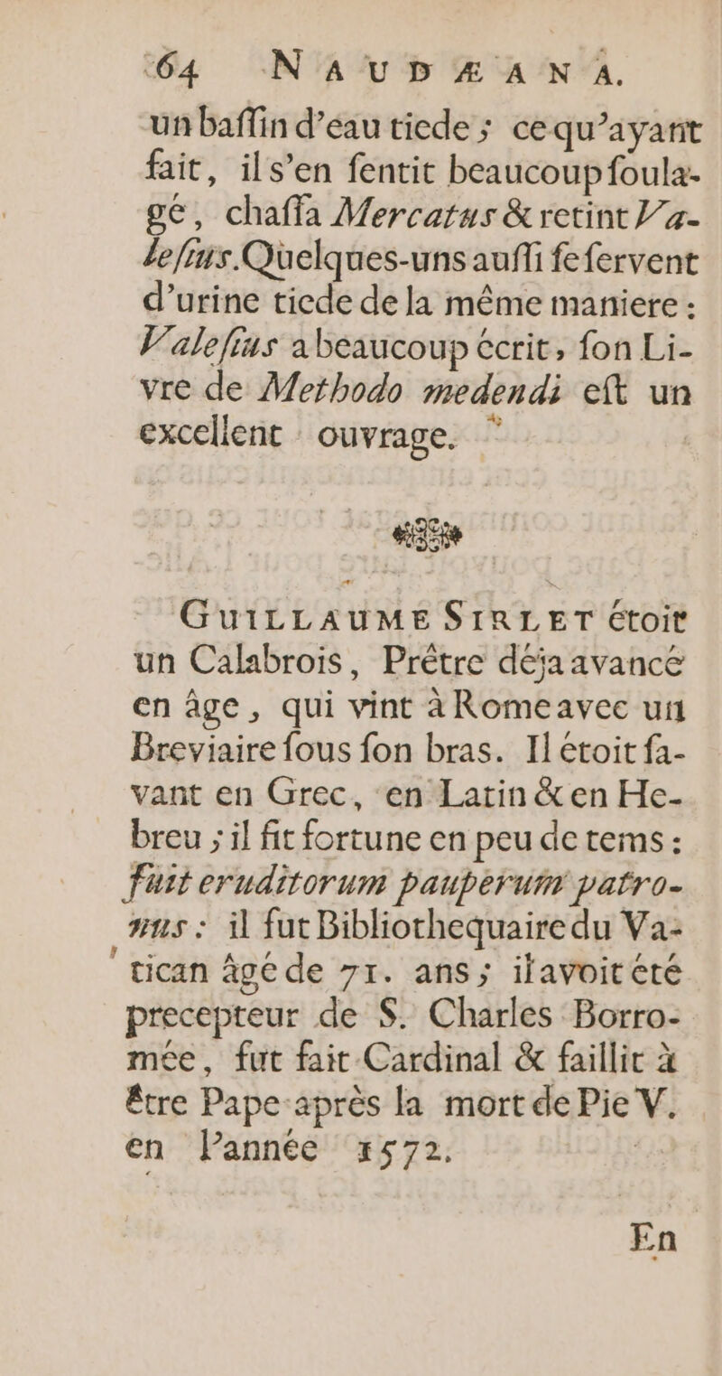 un baffin d’eau ticde ; ce qu'ayant fait, ils’en fentit beaucoup foula- ge, chaffa Mercatus &amp;retint }/#- lefrus.Quelques-unsauffi fefervent d’urine tiede de la même maniere : V'alefins a beaucoup écrit, fon Li- vre de Methodo medendi eft un excellent ouvrage. * #35 GuiLLAUME SIRLET étoit un Calabrois, Prêtre déja avance en âge, qui vint àRomeavec un Breviaire fous fon bras. Il étoit fa- vant en Grec, en Latin &amp; en He- breu ; il fit fortune en peu de tems : Fait eruditorum pauperum patro- #15 : il fut Bibliothequaire du Va: tican âgé de 7r. ans; ifavoitété precepteur de $. Charles Borro- mée, fut fait Cardinal &amp; faillit à être Pape après la mort de Pie V. en Pannée x#572. En