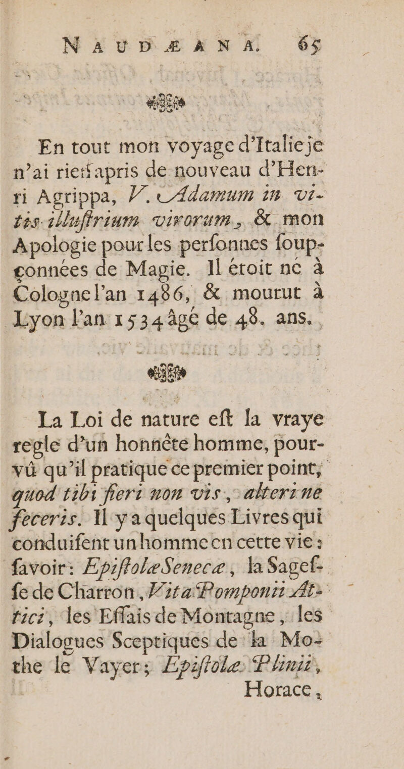 En tout mon voyage d’Italieje mai rietfapris de nouveau d’Hen- ri Agrippa, Ÿ7 CAdamum 1m Vi- tes-slluffrium virorum., &amp; mon Apologie pour les perfonnes foup- gonnées de Magie. Il étroit nc à Cologne l'an 1486, &amp; mourut à Lyon l'an 1534ûgc de 48. ans. regle d’un honnèté homme, pour- quod tibs fiers non vis, akerrne feceris. I yaquelques Livresqui conduifent unhomme en cette vie : favoir: EpiffoleSenecæ, a Sagef. the le Vayer; Lpiffole Plinii, Horace, —