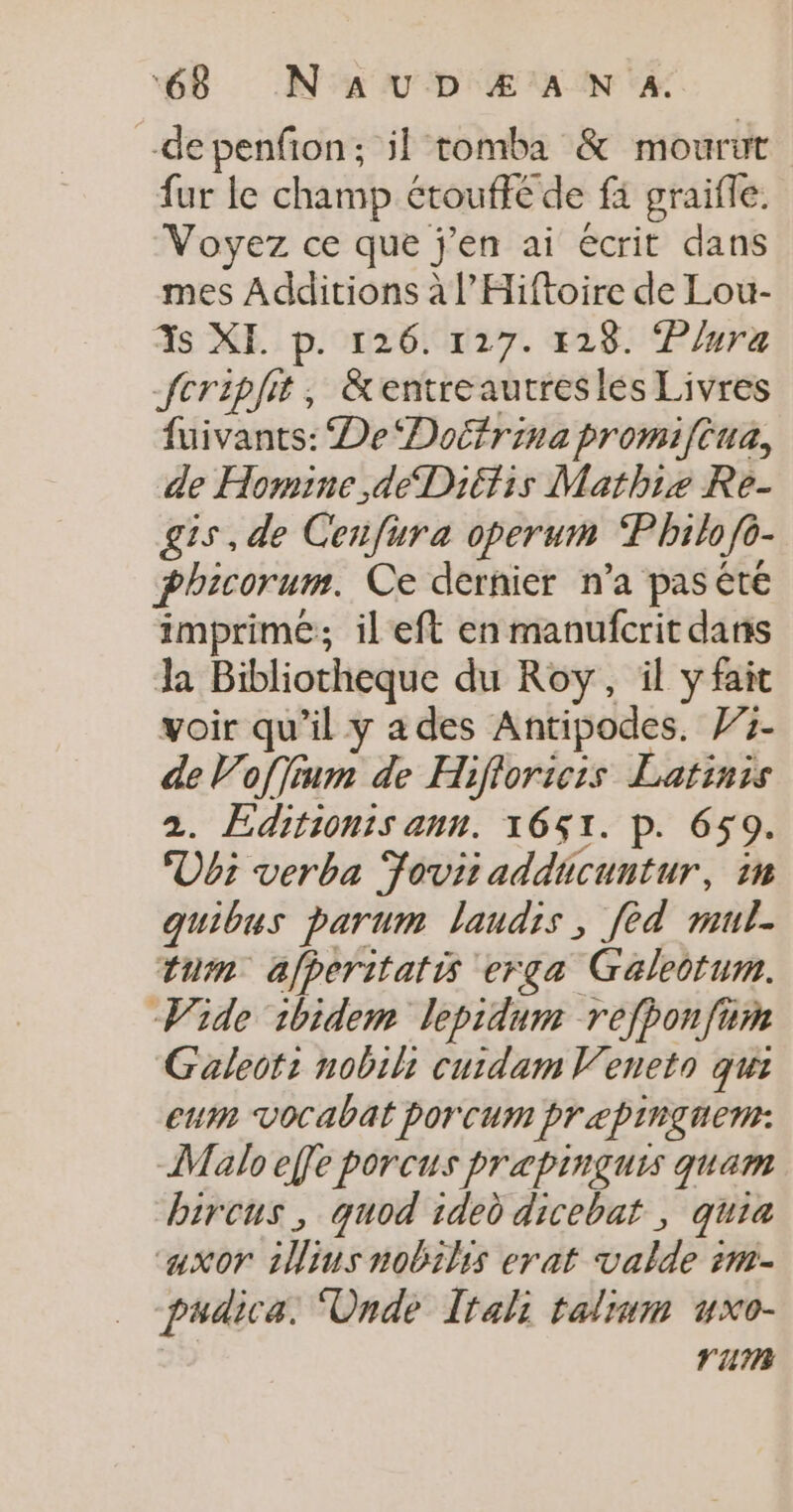 -depenfon; il tomba &amp; mourut fur le champ étouffé de fi graifle. Voyez ce que j'en ai écrit dans mes Additions à l’Hiftoire de Lour- 3s XI. p. 126. 127. 128. Plura fcripfit, &amp;entreautreslés Livres fuivants: De ‘Doëfrina promiftua, de Homine,déDiéfis Mathiæ Re- gis, de Cenfura operum Philo fo- phicorum. Ce dernier n'a pas êté imprimé; ileft en manufcrit dans a Bibliotheque du Roy, il yfait voir qu’il y a des Antipodes. 775- de Vofjinm de Hifioricis Latinis 2. Editionis ann. 1651. P. 659. Ubi verba Foviiaddicuntur, in quibus parum laudis, fèd mul. tum afperitatis erçga Galeotum. Wide 1bidem lepidum refponfum Galeot: nobihi curdam Veneto qui eut vocabat por cum pr 2pinguen: Malo effe porcus prapinçuis quam bircus, quod ided dicebat , quia caxor 1Wljus nobilis erat valde rm- pudica.: Unde Irali talium vxo- | rum