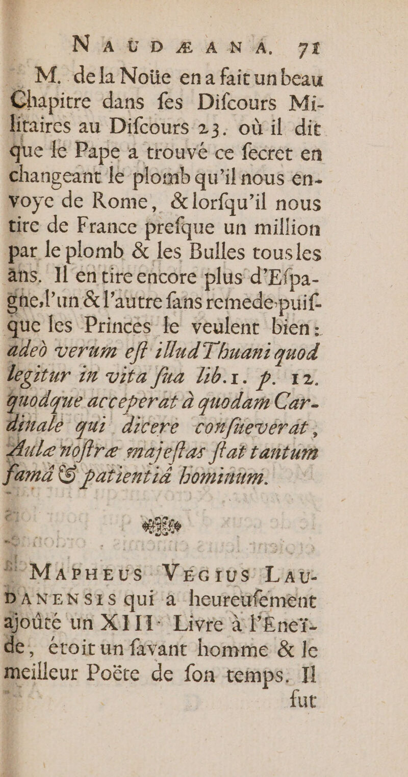 . M. dela Noïe ena faitunbeau Chapitre dans fes Difcours Mi- litaires au Difcours 23. où il dit que Le Pape a trouvé ce fecret en changeant le plomb qu'il nous en- voyc de Rome, &amp;lorfqu’il nous tire de France prefque un million par le plomb &amp; les Bulles tousles äns. Il entire encore plus d’Efpa- gne,l’un &amp; l’autre fans remede-puif. que les Princes le veulent bien: adeù verum eff illudTbuani quod legitur in vita fua lib.r. p. 12. Quodque accéperat à quodam Car. diralè qui ditere confievérät , ges noffre snajelas flat tantum ami © patientié bominum. Ÿ Mapueus Vécrus Lau DANENSIS qui à heureufement ajoûte un XJIT- Livre à l'Enet- de, éroir un favant homme &amp; le meilleur Poëte de fon site 2: 3 ut