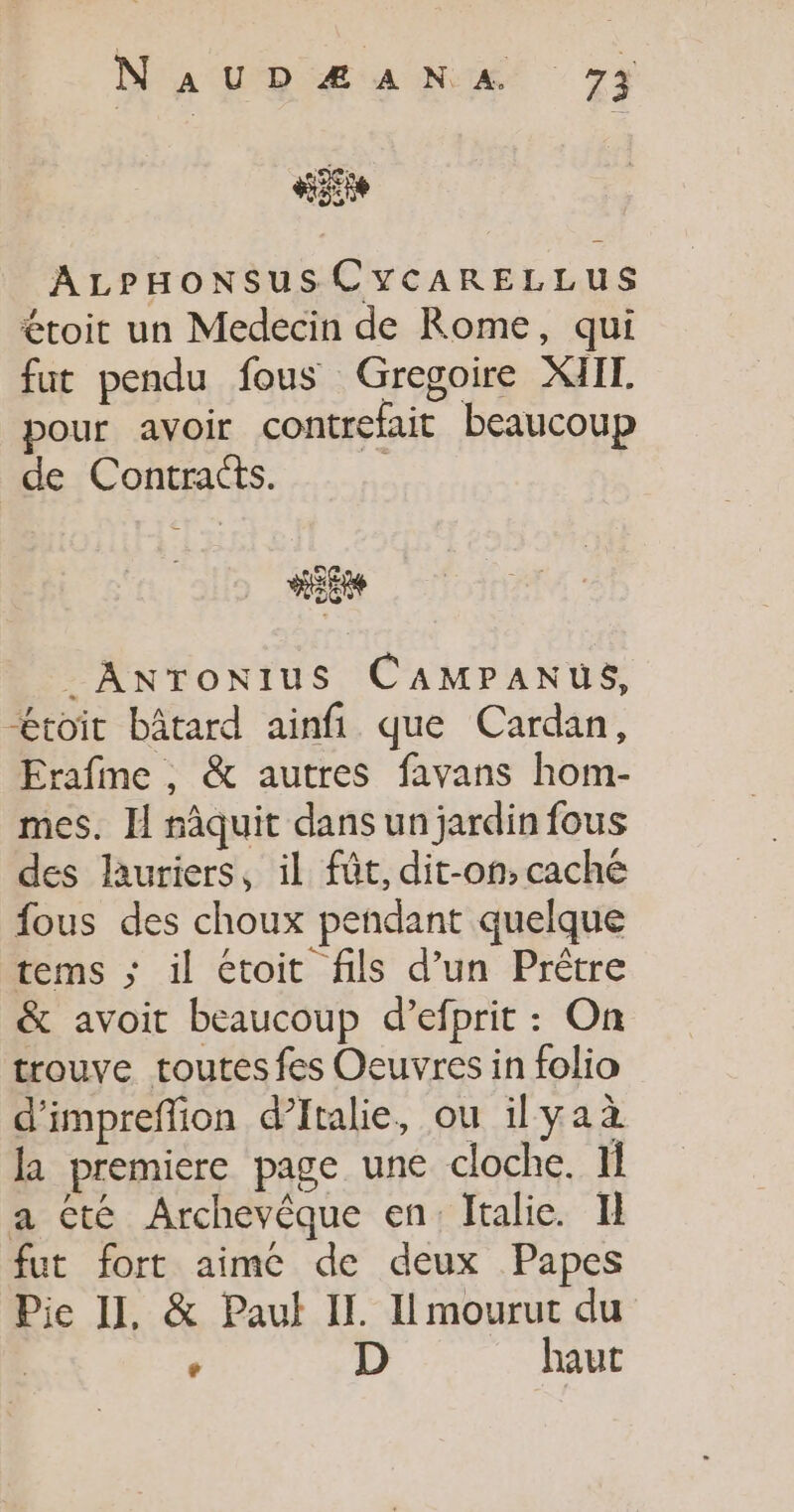 site ALPHONSUSCYCARELLUS étoit un Medecin de Rome, qui fut pendu fous Gregoire XMIIT pour avoir contrefait beaucoup de Contracts. | _ANTONIUS CAMPANUES, toit bâtard ainfi que Cardan, Erafme , &amp; autres favans hom- mes. Il nâquit dans un jardin fous des lauriers, il fût, dit-on,caché fous des choux pendant quelque tems ; il étoit fils d’un Prêtre &amp; avoit beaucoup d’efprit : On trouve toutes fes Oeuvres in folio d'impreffion d’Italie, ou ilyaà la premiere page une cloche. If a cté Archevêque en: Italie. I} fut fort aime de deux Papes Pie II, &amp; Paul IL. I mourut du | e D haut