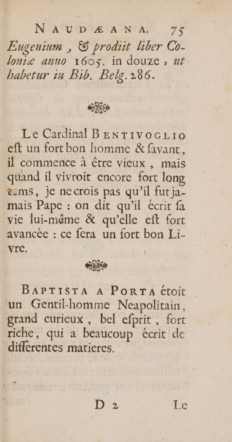 Eugenium ; © produit hber Co- loniæ anno 1605. in douze, af babetur in Pib. Belg. 286. Le Cardinal BENTivocLio eft un fortbon homme &amp; favant, il commence à être vieux , mais quand il vivroit encore fort long cms, je necrois pas qu’il fur ja- mais Pape : on dit qu’il écrit fa vie lui-même &amp; qu’elle eft fort avancée : ce fera un fort bon Li- Ve. [ Hoi BAPTISTA A PoRTA étoit un Gentilk-homme Neapolitain, grand curieux , bel efprit , fort riche, qui a beaucoup écrit de differentes matieres. 3 ne 1% Q