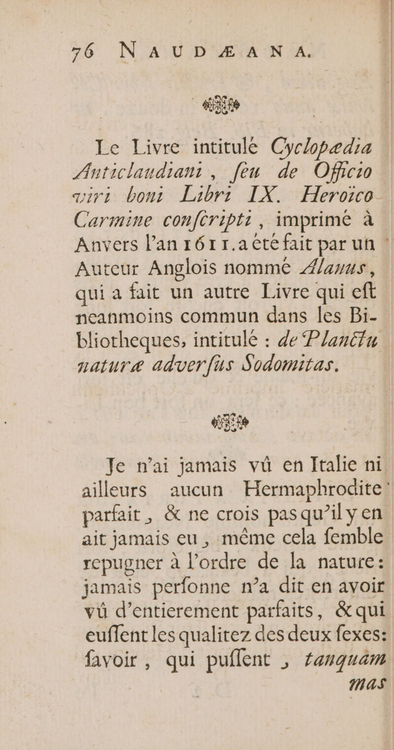 Le Livre intitulée Cyclopædia Anticlaudian: , [en de Officio air: bont Laibri IX. Heroico Carmine confcript:, imprime à Anvers lan 161 r.aêté fait par uñ ! Auteur Anglois nomme Æ/auus, qui a fait un autre Livre qui eft neanmoins commun dans les Bi- bliotheques, intitulé : de Planiin nature adverfus Sodomitas. LIFE Je nai jamais vû en Italie ni ailleurs aucun Hermaphrodite: parfait, &amp; ne crois pas qu’il y en ait jamais eu, même cela femble repugner à l’ordre de la nature: jamais perfonne n’a dit en avoir vü d’entierement parfaits, &amp;qui euffent les qualitez des deux fexes: favoir , qui puflent , anquam mas