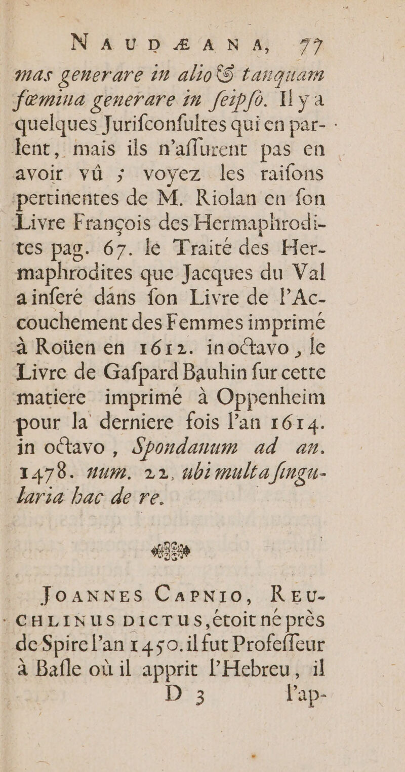 mas generare 10 alioS tanquam fœmina generare in feipfè. HYa quelques Jurifconfultes qui en par- : lent, mais ils n’aflurent pas en avoir vü ; voyez les raifons pertinentes de M. Riolan en fon Livre François des Hermaphrodi- ‘tes pag. 67. lé Traité des Her- maphrodites que Jacques du Val ainferé dans fon Livre de PAc- couchement des Femmes imprime à Roüen en 1612. inotavo, le Livre de Gafpard Bauhin fur cette matiere imprimé à Oppenheim pour la derniere fois l'an r6r4. in octavo , Spordanum ad an. 1478. #um. 22, ubimulta fingu- aria bac de re. | JoANNES Capnio, REu- - CHLINUS DICTUS,Ctoit ne près deSpire l'an r450.ilfut Profeffeur à Bafle où il apprit l'Hebreu, il l)ae lap-