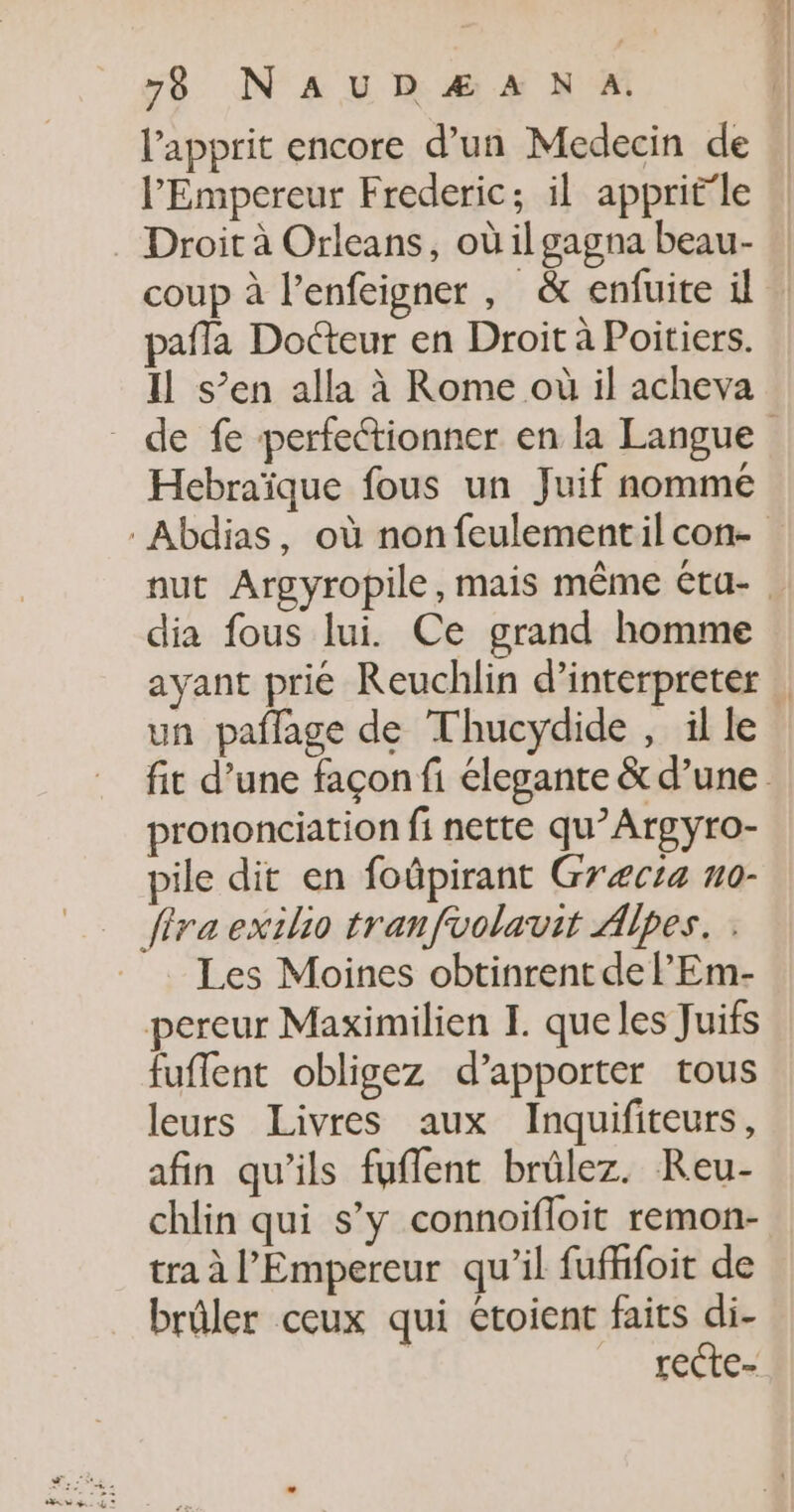 l’apprit encore d’un Medecin de l'Empereur Frederic; il apprit'le . Droit à Orleans, où il gagna beau- pafla Docteur en Droit à Poitiers. Il s’en alla à Rome où il acheva Hebraïque fous un Juif nommé dia fous lui. Ce grand homme ayant prié Reuchlin d’interpreter un paflage de Thucydide , il le prononciation fi nette qu’Argyro- pile dit en foûpirant Græcta no- fira exilio tranfvolavit Alpes. Les Moines obtinrent de lEm- pereur Maximilien I. que les Juifs fuflent obligez d’apporter tous leurs Livres aux Inquifiteurs, afin qu’ils fuffent brülez. Reu- chlin qui s’y connoifloit remon- tra à l'Empereur qu'il fufffoit de brûler ceux qui etoient faits di- | recte-