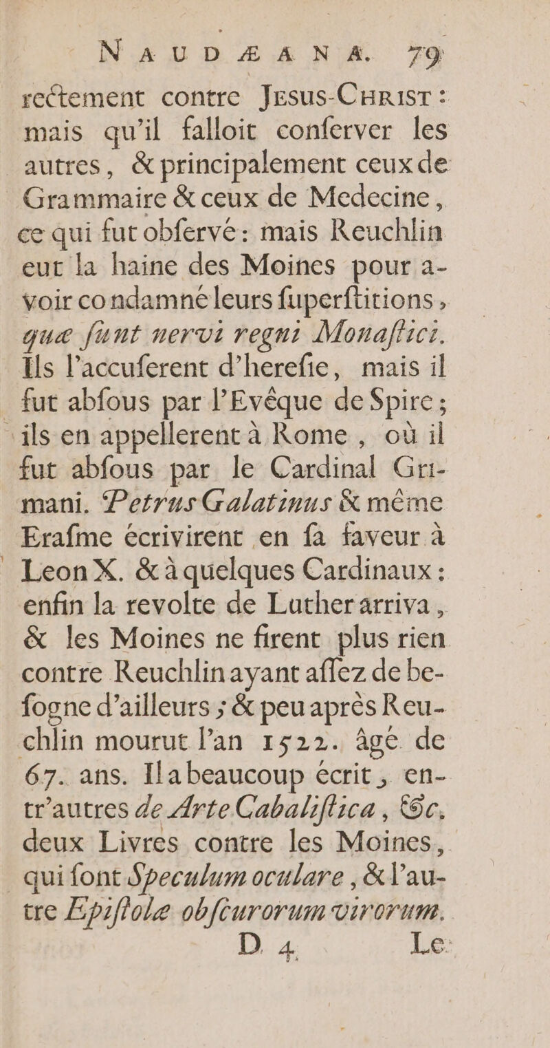 rectement contre Jesus-CHRisT : mais qu’il falloit conferver les autres, &amp; principalement ceux de Grammaire &amp; ceux de Medecine, ce qui fur obfervé: mais Reuchlin eut la haine des Moines pour a- voir condamne leurs fuperftitions , que funt nervi regnt Monaffici. Ils l’accuferent d’herefie, mais il Tri fut abfous par le Cardinal Gri- mani. Petrus Galatinus K même Erafme écrivirent en fa faveur à Leon X. &amp; à quelques Cardinaux : enfin la revolte de Luther arriva, &amp; les Moines ne firent plus rien. contre Reuchlinayant affez de be- fogne d’ailleurs ; &amp; peu après Reu-- chlin mourut lan 1522. âge de 67. ans. Ilabeaucoup écrit, en- tr'autres de Arte Cabaliflica , oc. deux Livres contre les Moines, qui font Speculum oculare , &amp;lau- tre Epifiole obfeurorum virorum. 1e 1er Le
