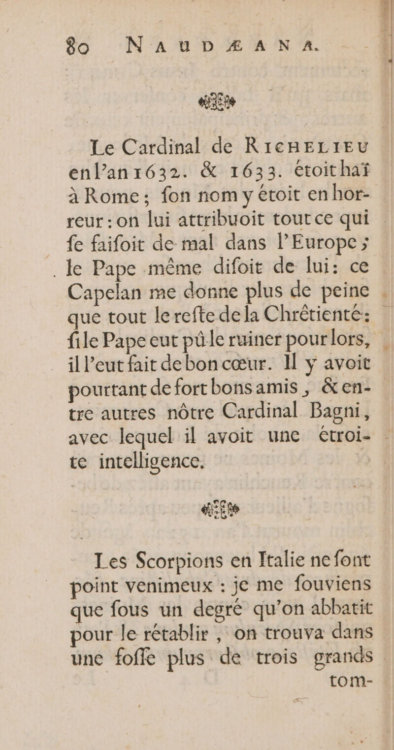 “3e Le Cardinal de RICHELIEU enl’anr632. &amp; 1633. étoithaf à Rome; fon nom y étoit en hor- reur : on lui attribuoit tout ce qui fe faifoit de mal dans l’Europe &gt;; . le Pape même difoit de lui: ce Capelan me donne plus de peine que tout lerefte de la Chrêtiente: file Pape eut püle ruiner pour lors, il l’eut fait debon cœur. Il ÿ avoit pourtant deforthonsamis, &amp;en- tre autres nôtre Cardinal Bagni, avec lequel il avoit une étroi- te intelligence. Les Scorpions en Italie ne font point venimeux : je me fouviens que fous un degré qu’on abbatit pour le rétablir , on trouva dans tom-