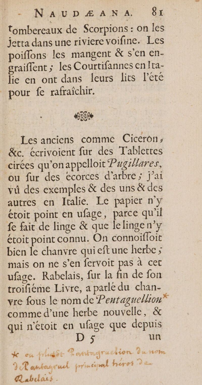 s 'N'aAïu:p Æ ANA) 6x tombereaux de Scorpions : on les jetta dans une riviere voifine. Les poiffons les mangent &amp; s’en en- graiflent; les C ourtifannes enIta- lie en ont dans leurs lits lété pour fe rafraichir. LC HSERe Les anciens comme Ciceron ; &amp;c. écrivoient fur des Tablettes cirées qu'onappelloit Pgzlares, ou fur des ecorces d'arbre; j’ai vû des exemples &amp; des uns &amp; des autres en Italie. Le papier ny étoit point en ufage, parce qu'il fe fait de linge &amp; que lelinge n’y étoit point connu. On connoifloit bicn le chanvre quieftune herbe ; mais on ne s’en fervoit pas à cet ufage. Rabelais, fur la fin de fon troifieme Livre, a parlé du chan- vre fous le nom de Perraguellion” comme d’une herbe nouvelle, &amp; qui n'étoit en ufage que depuis D ; un K ou phugée Rontmarue ion Du om JP antosrul principal héres 9 2. Aabdass .