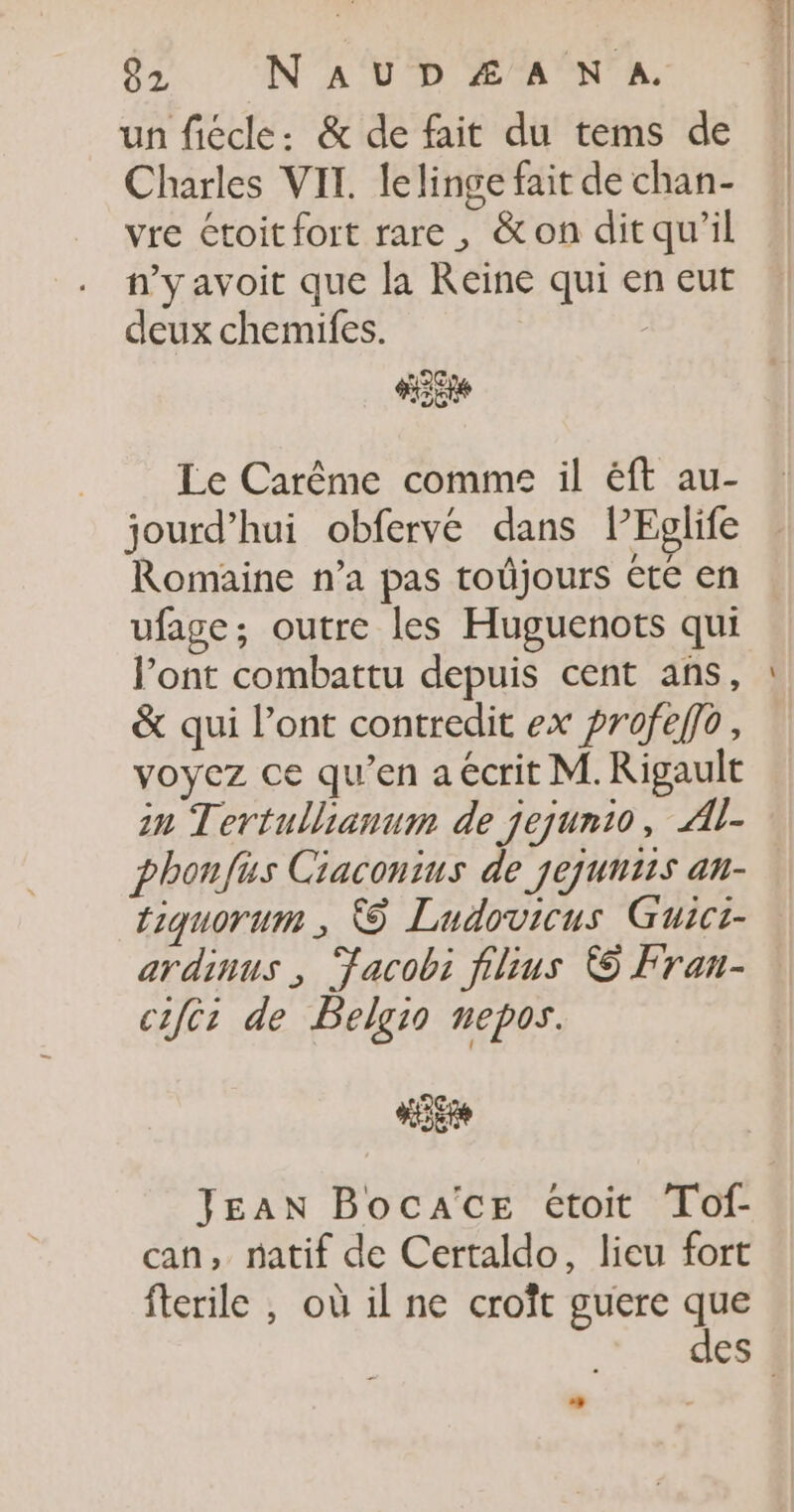 un fiécle: &amp; de fait du tems de Charles VIT. lelinge fait de chan- vre étoit fort rare, &amp;on ditqu'il n’y avoit que la Reine qui en eut deux chemifes. 5 2C LE Le Carême comme il éft au- jourd’hui obfervé dans lEglife Romaine n’a pas toûjours été en ufage, outre les Huguenots qui l’ont combattu depuis cent ans, &amp; qui l’ont contredit ex profeffo, voyez ce qu’en a écrit M. Rigault in Tertullianum de jejunio, Al- phonfus Ciaconius de jejuuiis an- tiquorum ; © Ludovicus Guici- ardinus ; Facobi films © Fran- cifcr de PBelgio nepos. HE JEAN BocacE étoit Totf- can, natif de Certaldo, lieu fort fterile , où il ne croît guere que