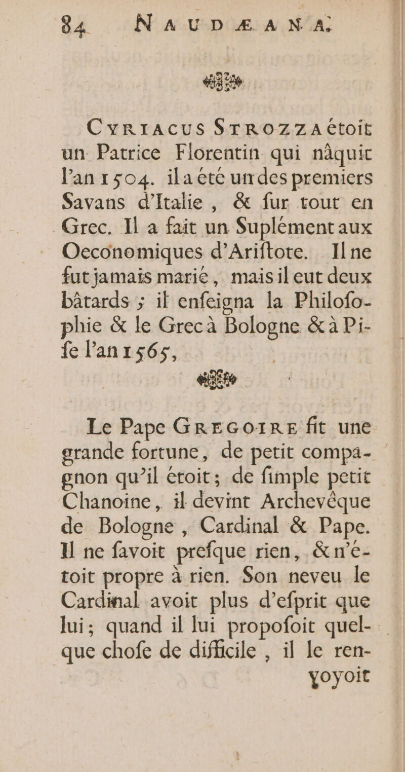 CyRIACUS STROZZA Étoit un Patrice Florentin qui nâquic l'an 1504. ila ete undes premiers Savans d'Italie , &amp; fur tout en Grec. Il à fait un Suplément aux Oeconomiques d’Ariftote. Ilne fut jamais marie, maisil eut deux bâtards ; if enfeigna la Philofo- phie &amp; le Grec à Bologne &amp; à Pi- fe lanrs6s, &amp;e Le Pape GREGOIRE fit une grande fortune, de petit compa- gnon qu’il éroit; de fimple petit Chanoiïne, il devint Archevêque de Bologne , Cardinal &amp; Pape. I ne favoit prefque rien, &amp;n’e- toit propre à rien. Son neveu le Cardinal avoit plus d’efprit que lui; quand il lui propofoit quel- que chofe de difficile , il le ren- yoyoit