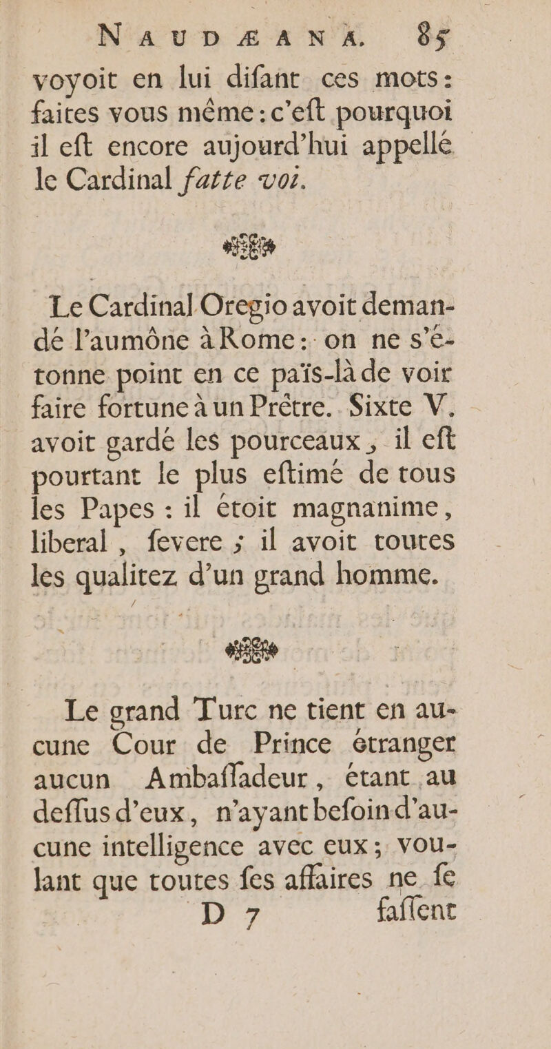 voyoit en lui difant ces mots: faites vous même: c'eft pourquoi il eft encore aujourd’hui appellé le Cardinal faite vos. 2E Le Cardinal Oregio avoit deman- dé l’aumône àRome: on ne s’e- tonne point en ce païs-là de voit faire fortune à un Prêtre. Sixte V. avoit garde les pourceaux , il eft pourtant le plus eftimé de tous les Papes : il étoit magnanime, liberal , fevere ; il avoit routes les qualitez d’un grand homme. “Re Le grand Turc ne tient en au- cune Cour de Prince étranger aucun Ambafladeur, étant au deflus d'eux, n’ayantbefoind’au- cune intelligence avec eux; vou- Jant que toutes fes affaires ne fe ‘7 faflent