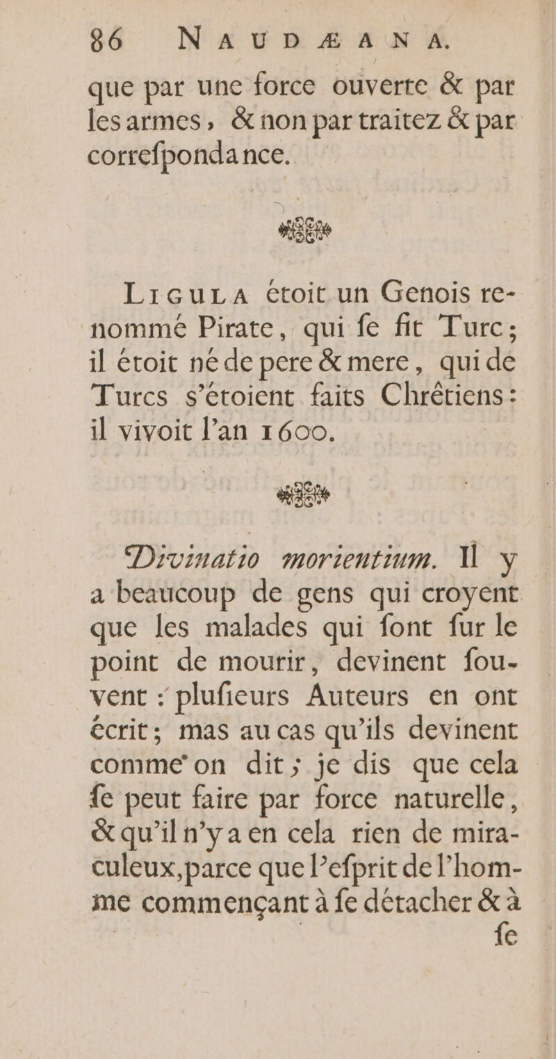 que par une force ouverte &amp; par les armes, &amp; non par traitez &amp; par correfpondance. LicuLa étoit un Genois re- nommé Pirate, qui fe fit Turc; il étoit ne de pere &amp; mere, quide Turcs s’étoient faits Chrétiens: il vivoit l'an 1600. Hat Divinatio morientium. 1 y a beaucoup de gens qui croyent que les malades qui font fur le point de mourir, devinent fou. vent : plufieurs Auteurs en ont écrit; mas au cas qu'ils devinent comme’ on dit; je dis que cela {e peut faire par force naturelle, &amp;qu'iln’yaen cela rien de mira- culeux,parce que Pefprit de l’hom- me commençant à fe détacher &amp; à | fe