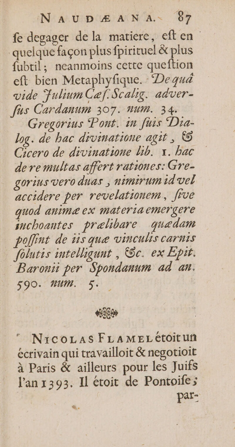 fe degager de la matiere, eften quelque façon plus fpirituel &amp; plus fubtil; neanmoins cette queftion eft bien Metaphyfique. ‘De quä vide FuliumCaef.Scalig. adver- fus Cardanum 307. num. 34. Gregorius Pont. in fus Dia- log. de bac divinatione agit, © Cicero de divinatione bib. x. bac de re multas affert rationes: Gre- gorius vero duas ; nimirum id vel accidere per revelationem, five quod anime ex materiaemergere snchoantes pralibare quedam pollint de üs que vinculis carnis folutis intelliqunt , @c. ex Epir. Baronii per Spondanum ad an. 590. HUM. 5. is 7 NicozaAsFLAMELétoitun écrivain qui travailloit &amp; negotioit à Paris &amp; ailleurs pour les Juifs l'an r393. Il étoit de Pontoifes par: à.