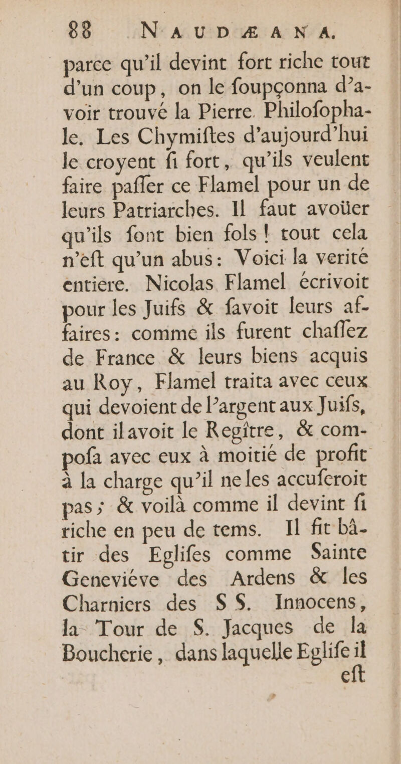 parce qu’il devint fort riche tout d’un coup, on le foupçonna d?a- voir trouvé la Pierre. Philofopha- le. Les Chymiftes d'aujourd'hui le croyent fi fort, qu’ils veulent faire pafler ce Flamel pour un de leurs Patriarches. 11 faut avoüer qu’ils font bien fols ! tout cela n’eft qu’un abus: Voici la verité entiere. Nicolas Flamel écrivoit pour les Juifs &amp; favoit leurs af- faires: comme ils furent chaflez de France &amp; leurs biens acquis au Roy, Flamel traita avec ceux qui devoient de largent aux Juifs, dont ilavoit le Regitre, &amp; com- pofa avec eux à moitié de profit à la charge qu’il neles accufcroit pas; &amp; voilà comme il devint fi riche en peu de tems. Il fit bà- tir des Eglifes comme Sainte Geneviéve des Ardens &amp; les Charniers des S S. Innocens, la Tour de S. Jacques de la Boucherie, dans laquelle Eglife è €