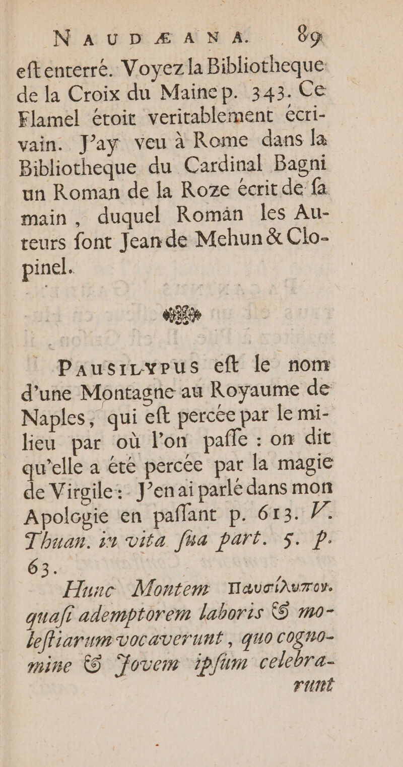 eftenrerré. Voyez la Bibliotheque de la Croix du Mainep. 343. Ce Flamel étoit veritablement écri- vain. Jay veu à Rome dans la Bibliotheque du Cardinal Bagni un Roman de la Roze écrit de fa main, duquel Romän les Au- teurs font Jean de Mehun &amp; Clo- pinel. | «ere Pausrcypus eft le nom d’une Montagne au Royaume de Naples, qui eft percée par le mi- lieu par où lon pañle : on dit qu’elle a été percée par la magie de Virgile: J’enai parlé dans mon Apologie en pañlant p. 613. W Thuan. in vita fwa part. 5. p. 63. R Hunc Montem YauciAuroy. quafi ademptorem laboris &amp; mo- leffiarumvocaverunt, quo COgn0- mine À Fovem ipfum celebra- runt