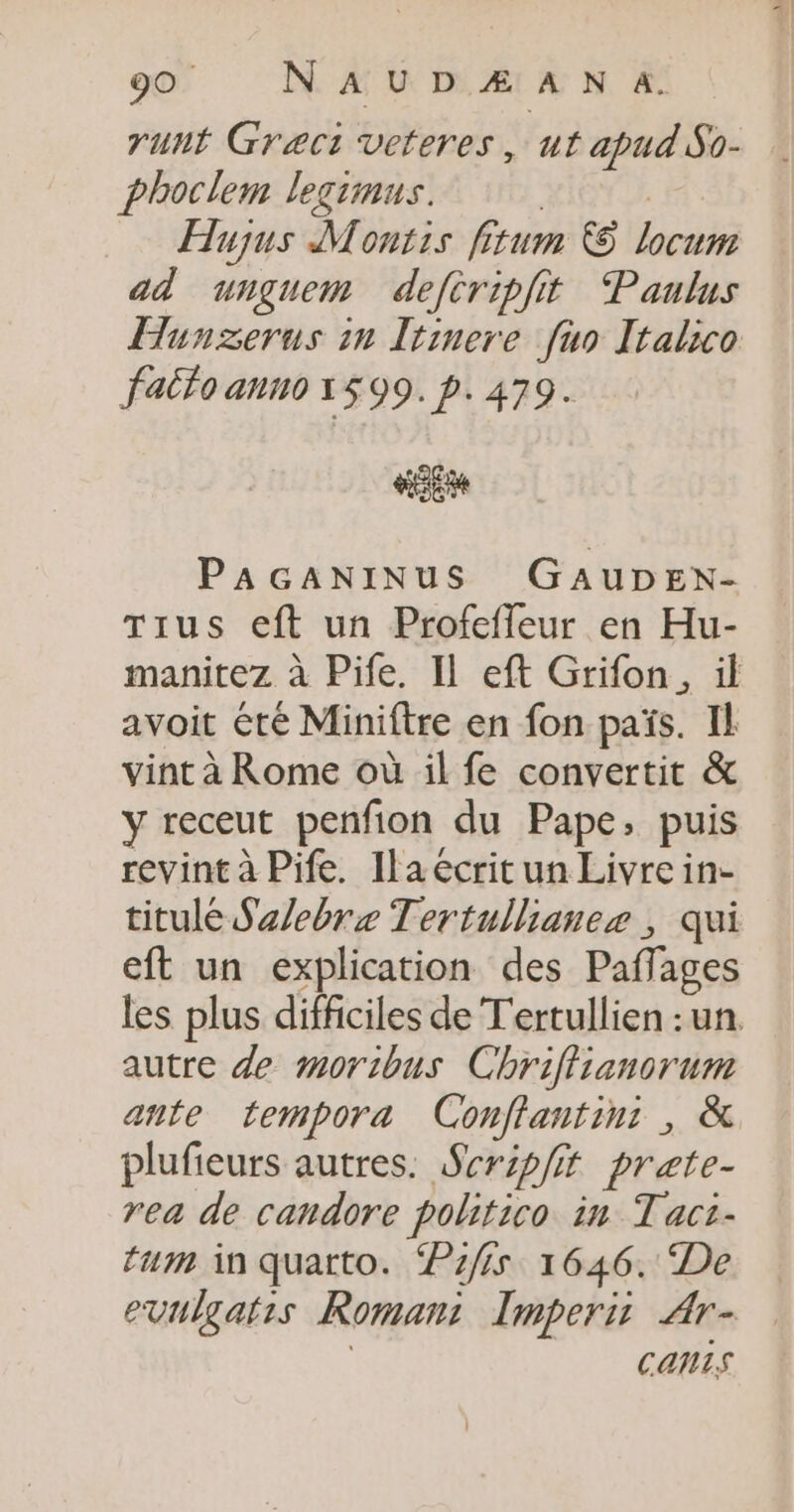 runt Græct veteres, ut apud So- phoclem legrinus. Hujus Montis fi um &amp; se ad unguem defcripiit Paulus Hunzerus in Itinere fuo Italico failo anno 1599. p.479. EM PAGANINUS GAUDEN- Tius eft un Profeffeur en Hu- manitez à Pife. Il eft Grifon., il avoit été Miniftre en fon païs. Il vint à Rome où il fe convertit &amp; y receut penfion du Pape, puis revint à Pife. Ilaécritun Livre in- titulé Szlebre Tertullianez , qui eft un explication des Paff ages les plus difficiles de Tertullien : un autre de moribus Chriffianorum ante tempora Conflantin: , &amp; plufieurs autres. Scrpfit prate- rea de candore pohitico in Tacz- tum in quatto. 1/5 1646. De evulgatis Roman: Imperir Ar- CONS