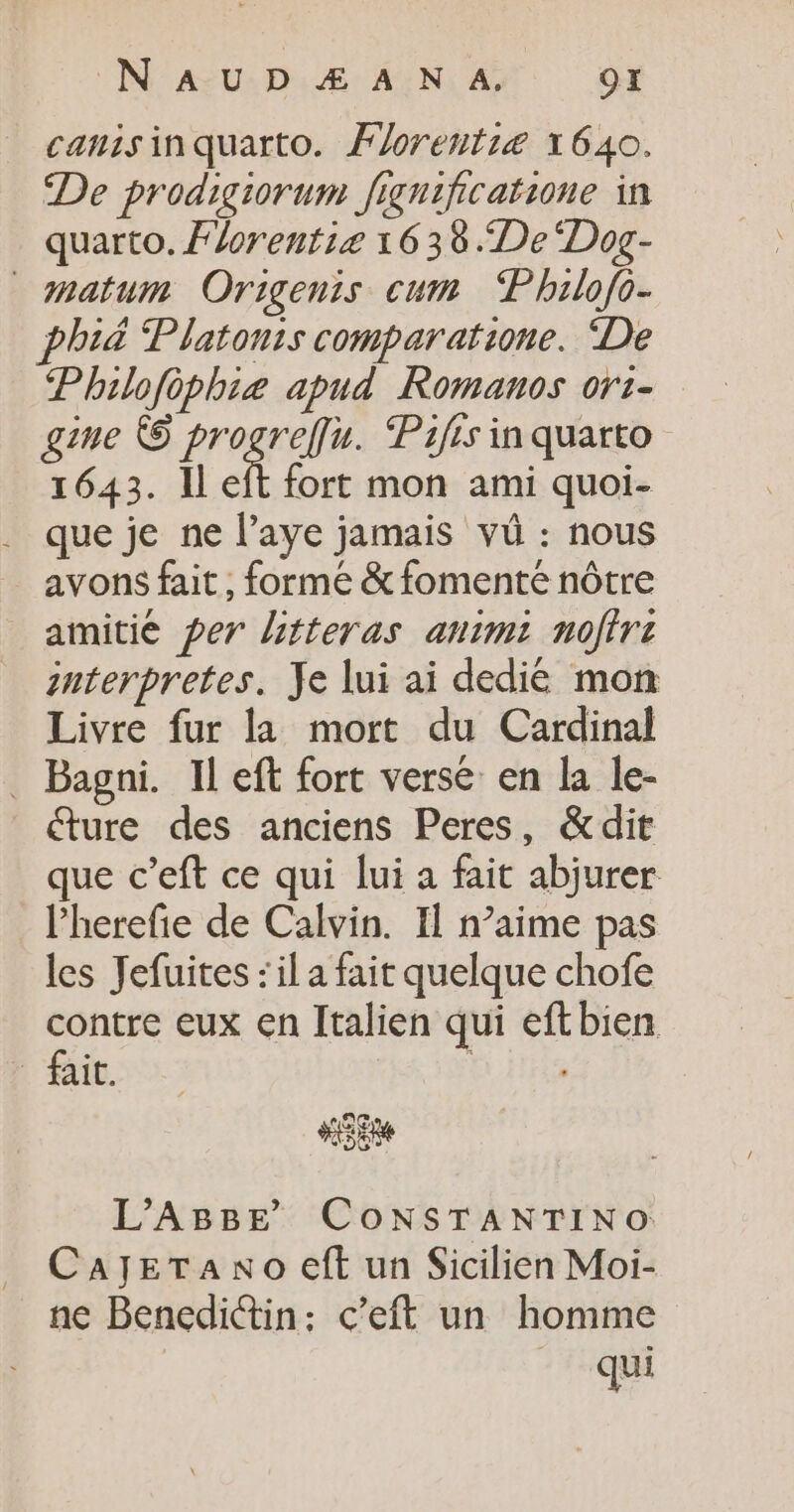 N' AUD Æ À N A. OI canisinquarto. Florentié 1640. De prodigiorum fignificatione in quarto. Florentie 1638 “De “Dog- natum Origenis cum ‘“Philo{o- phi&amp; Platonis comparatione. De Philofèphiæ apud Romanos ort- gine © progreffu. Pafes inquarto 1643. Il eft fort mon ami quoi- que je ne l’aye jamais vü : nous avons fait , formé &amp;fomenté nôtre amitié per litteras animi nofirt nterpretes. Je lui ai dedié mon Livre fur la mort du Cardinal _ Bagni. Il eft fort versé en la le- ture des anciens Peres, &amp;dit que c’eft ce qui lui a fait abjurer l’herefie de Calvin. Il n’aime pas les Jefuites : il a fait quelque chofe contre eux en Italien qui eftbien fait. D He “3e L’ABBE CONSTANTINO CayeTaAno eft un Sicilien Moi- ne Benedictin: c’eft un homme qui