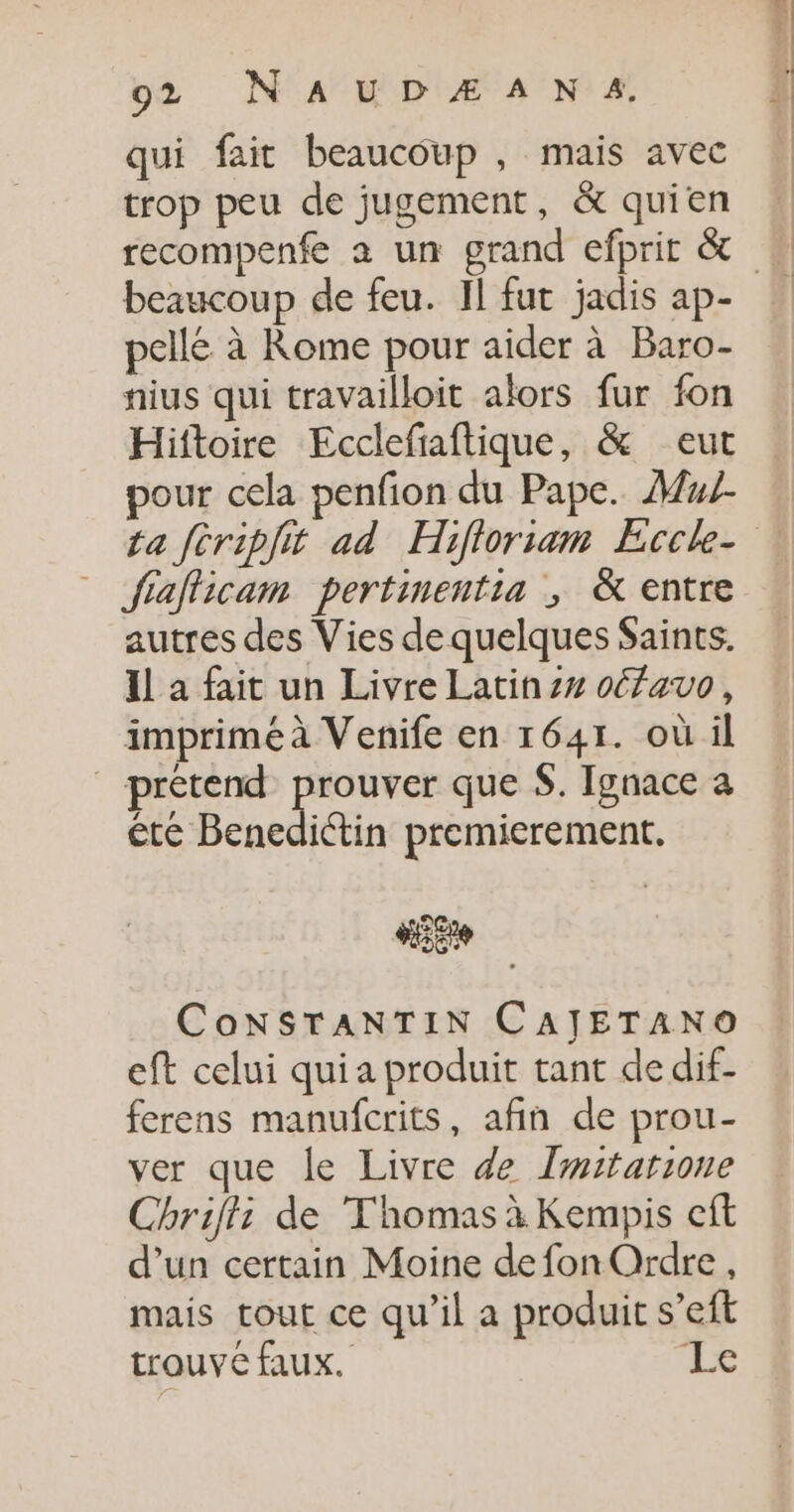 qui fait beaucoup , mais avec trop peu de jugement, &amp; quien beaucoup de feu. IL fur jadis ap- pellé à Rome pour aider à Baro- nius qui travailloit alors fur fon Hiftoire Ecclefiaftique, &amp; eut pour cela penfion du Pape. Mu fiaflicam pertimentia ; &amp; entre autres des Vies de quelques Saints. Il a fait un Livre Latin oéfavo, imprimé à Venife en 1641. où il _ prétend prouver que $. Ignace a ête Benediétin premierement. KE CoNSTANTIN CAJETANO eft celui quia produit tant de dif- ferens manufcrits, afin de prou- ver que le Livre de Imitarione Chriff: de Thomas à Kempis cft d’un certain Moine de fon Ordre , mais tout ce qu’il a produit s’eft trouve faux. 2