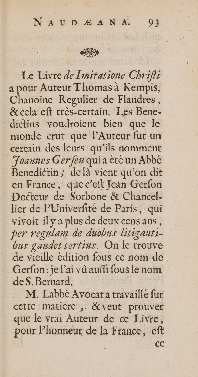 55e Le Livre de Imitatione Chriffi a pour Auteur Thomas à Kempis, Chanoine Regulier de Flandres, &amp; cela eft très-certain. Les Bene- diétins voudroient bien que le monde crut que l’Auteur fut un certain des leurs qu’ils nomment _ Foannes Ger fen qui a été un Abbé Benedictin; delà vient qu’on dit en France, que c’eft Jean Gerfon Docteur de Sorbone &amp; Chancel- lier de l’Univerfité de Paris, qui vivoit il y a plus de deux cens ans, per regulam de duobus litiganti- bus gaudet tertius. On le trouve de vieille édition fous ce nom de Gerfon: je l'ai vû auffi fous le nom de $. Bernard. M. Labbé Avocat a travaille fur cette matiere ,. &amp; veut prouver que le vrai Auteur de ce Livre, pour l’honneur de la France, eft ce