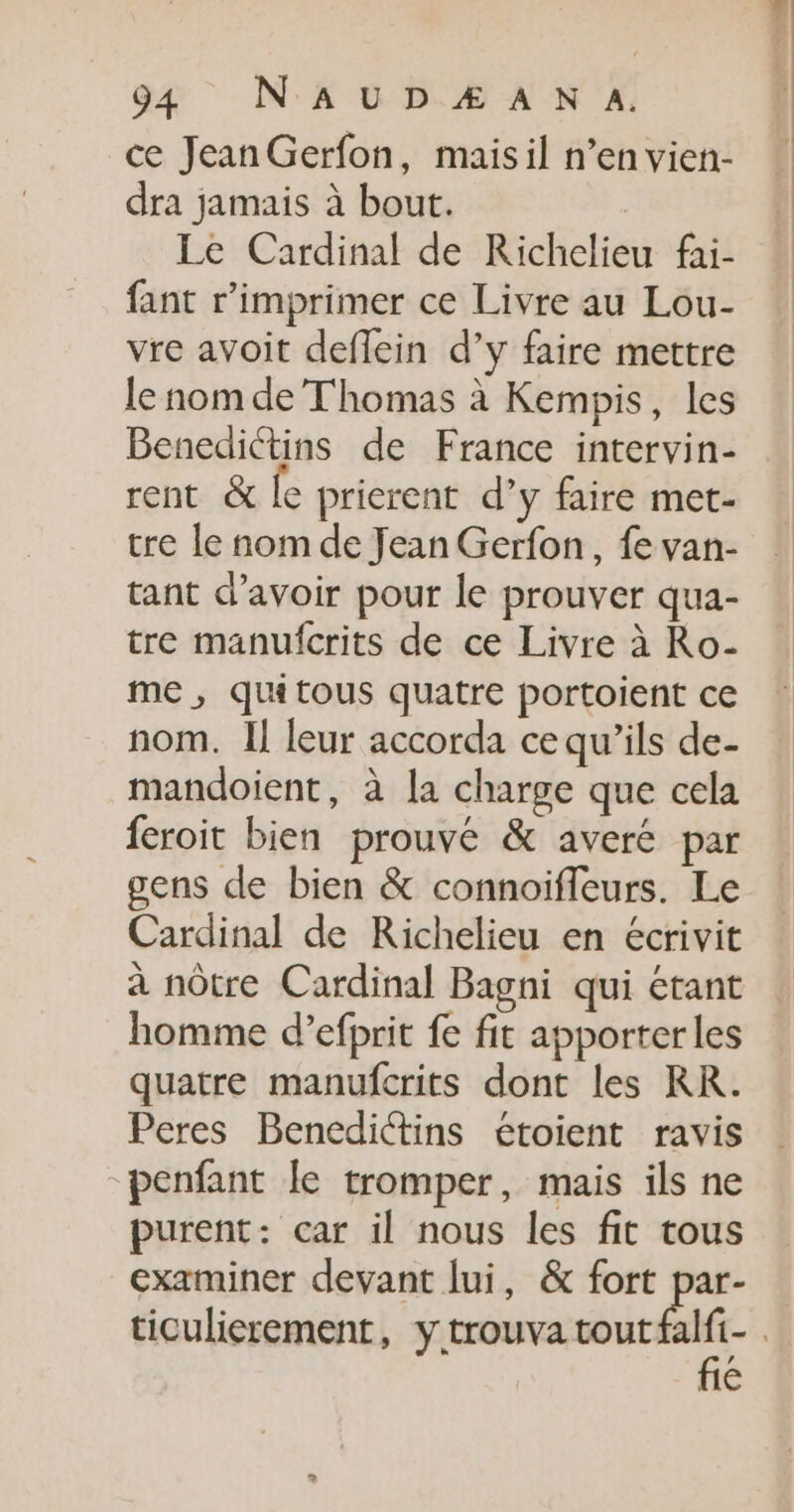 ce JeanGerfon, maisil n’en vien- dra jamais à bout. Le Cardinal de Richelieu fai- fant r’imprimer ce Livre au Lou- vre avoit deflein d’y faire mettre le nom de Thomas à Kempis, les Benedictins de France intervin- rent &amp; le pricrent d’y faire met- tre le nom de Jean Gerfon, fe van- tant d’avoir pour le prouver qua- tre manufcrits de ce Livre à Ro- me , qu tous quatre portoient ce nom. Il leur accorda ce qu’ils de- mandoient, à la charge que cela feroit bien prouvé &amp; averé par gens de bien &amp; connoifleurs. Le Cardinal de Richelieu en écrivit à nôtre Cardinal Bagni qui étant homme d’efprit fe fit apporter les quatre manufcrits dont les RK. Peres Benedictins étoient ravis penfant le tromper, mais ils ne purent: car il nous les fit tous examiner devant lui, &amp; fort par- fié