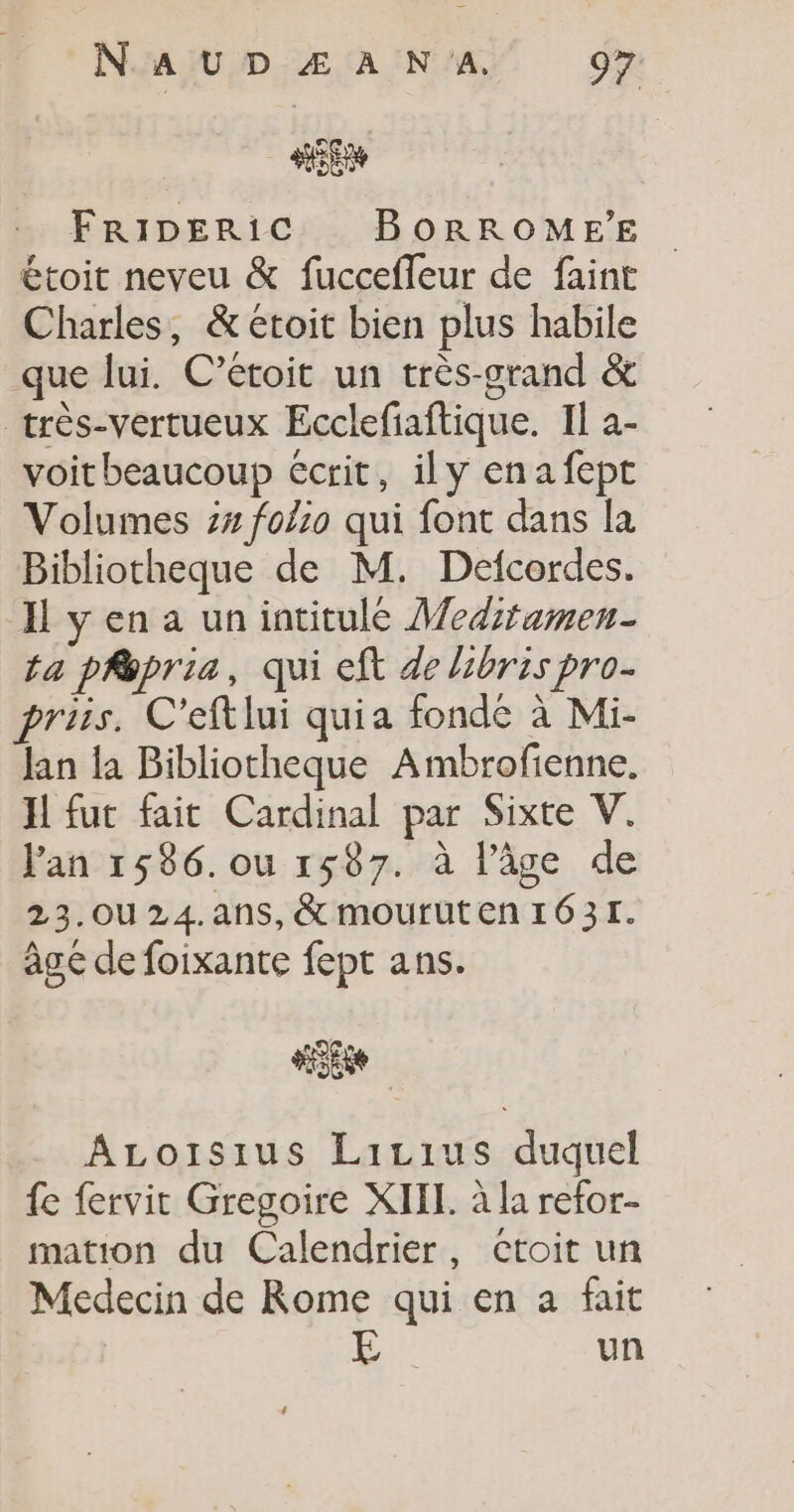 FRIDERIC BORROMEE étoit neveu &amp; fucceffeur de faint Charles, &amp; etoit bien plus habile que lui. C’étoit un très-grand &amp; très-vertueux Ecclefiaftique. Il à- voitbeaucoup écrit, ily enafept Volumes 74 folio qui font dans la Bibliotheque de M. Defcordes. Il y en a un intitulé Mediramen- ta phépria, qui eft de bris pro. priis. C'eftlui quia fonde à Mi- Jan la Bibliotheque Ambrofienne. H fut fait Cardinal par Sixte V. l'an 1586. ou 1587. à l’âge de 23.OU 24.ans, &amp; mouruten 1631. âgé de foixante fept ans. Se ALoisius Lizius duquel fe fervit Gregoire XIII. à la refor- mation du Calendrier, cCtoit un Medecin de Rome qui en a fait #4 un